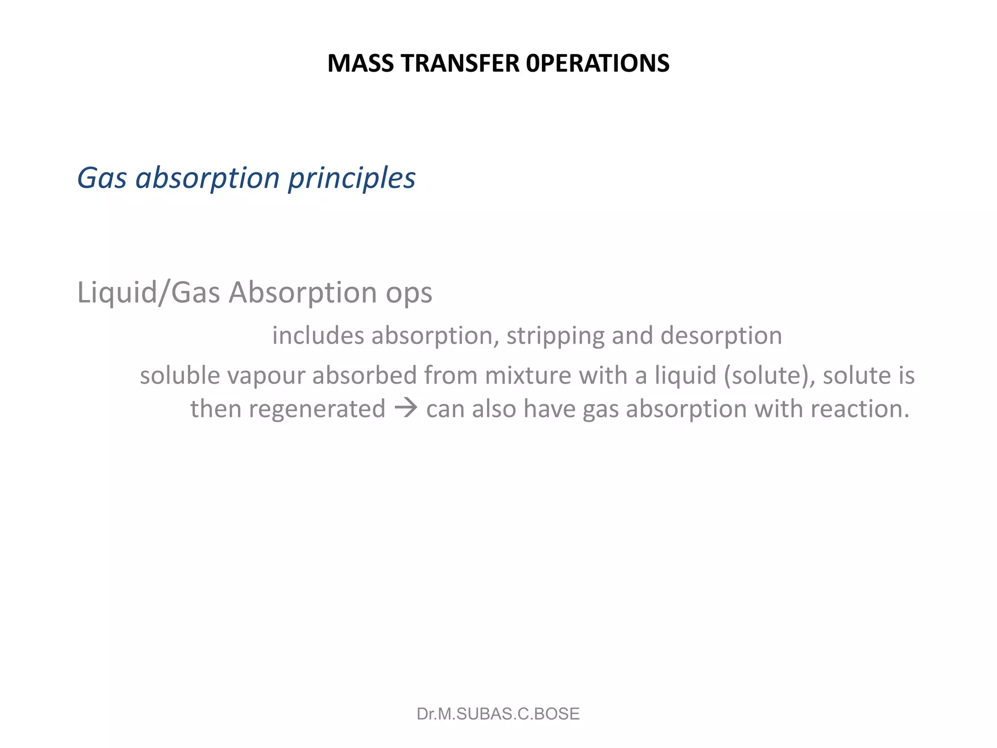 MASS TRANSFER 0PERATIONS
Gas absorption principles
Liquid/Gas Absorption ops
includes absorption, stripping and desorption
soluble vapour absorbed from mixture with a liquid (solute), solute is
then regenerated  can also have gas absorption with reaction.
Dr.M.SUBAS.C.BOSE
 