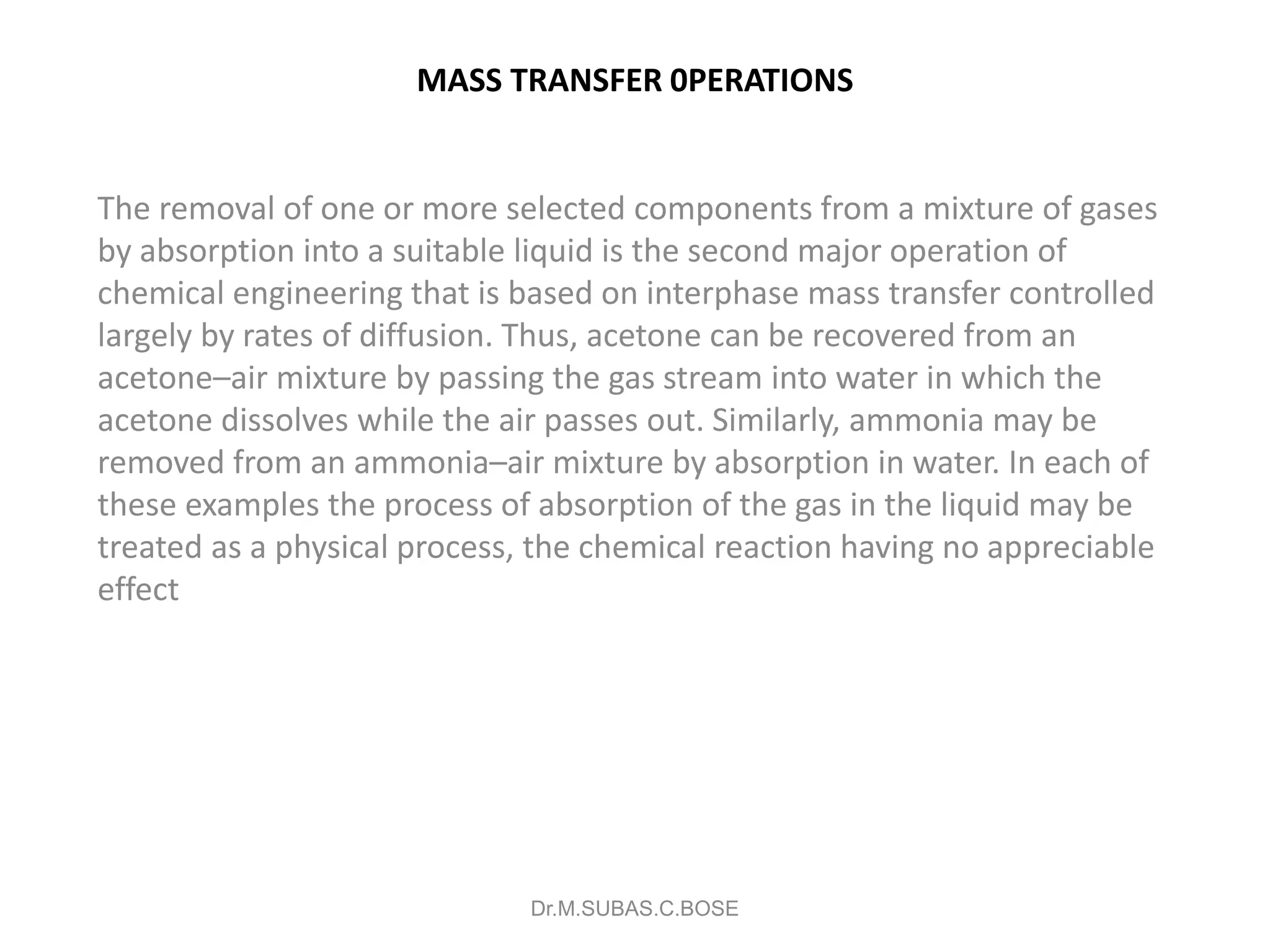 MASS TRANSFER 0PERATIONS
The removal of one or more selected components from a mixture of gases
by absorption into a suitable liquid is the second major operation of
chemical engineering that is based on interphase mass transfer controlled
largely by rates of diffusion. Thus, acetone can be recovered from an
acetone–air mixture by passing the gas stream into water in which the
acetone dissolves while the air passes out. Similarly, ammonia may be
removed from an ammonia–air mixture by absorption in water. In each of
these examples the process of absorption of the gas in the liquid may be
treated as a physical process, the chemical reaction having no appreciable
effect
Dr.M.SUBAS.C.BOSE
 
