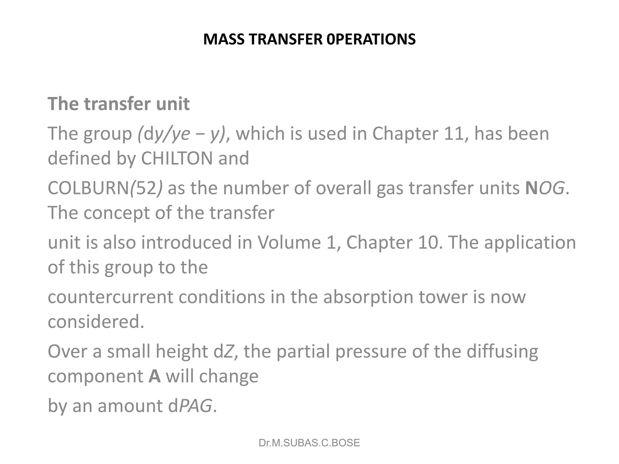 MASS TRANSFER 0PERATIONS
The transfer unit
The group (dy/ye − y), which is used in Chapter 11, has been
defined by CHILTON and
COLBURN(52) as the number of overall gas transfer units NOG.
The concept of the transfer
unit is also introduced in Volume 1, Chapter 10. The application
of this group to the
countercurrent conditions in the absorption tower is now
considered.
Over a small height dZ, the partial pressure of the diffusing
component A will change
by an amount dPAG.
Dr.M.SUBAS.C.BOSE
 
