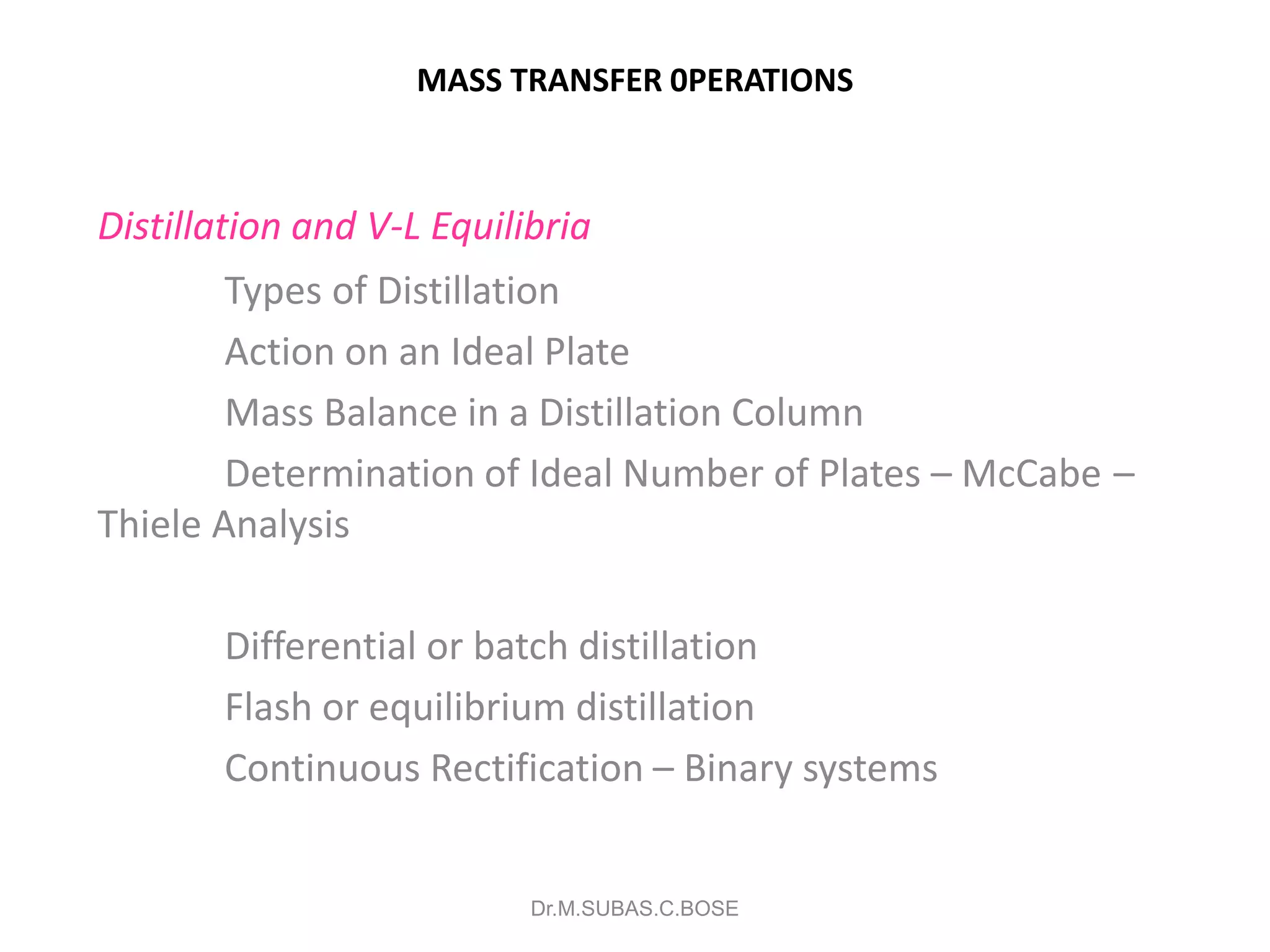 MASS TRANSFER 0PERATIONS
Distillation and V-L Equilibria
Types of Distillation
Action on an Ideal Plate
Mass Balance in a Distillation Column
Determination of Ideal Number of Plates – McCabe –
Thiele Analysis
Differential or batch distillation
Flash or equilibrium distillation
Continuous Rectification – Binary systems
Dr.M.SUBAS.C.BOSE
 