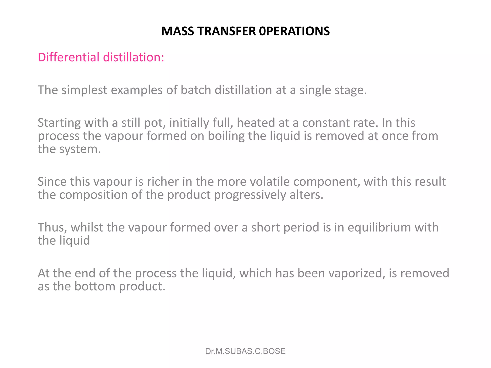 MASS TRANSFER 0PERATIONS
Differential distillation:
The simplest examples of batch distillation at a single stage.
Starting with a still pot, initially full, heated at a constant rate. In this
process the vapour formed on boiling the liquid is removed at once from
the system.
Since this vapour is richer in the more volatile component, with this result
the composition of the product progressively alters.
Thus, whilst the vapour formed over a short period is in equilibrium with
the liquid
At the end of the process the liquid, which has been vaporized, is removed
as the bottom product.
Dr.M.SUBAS.C.BOSE
 