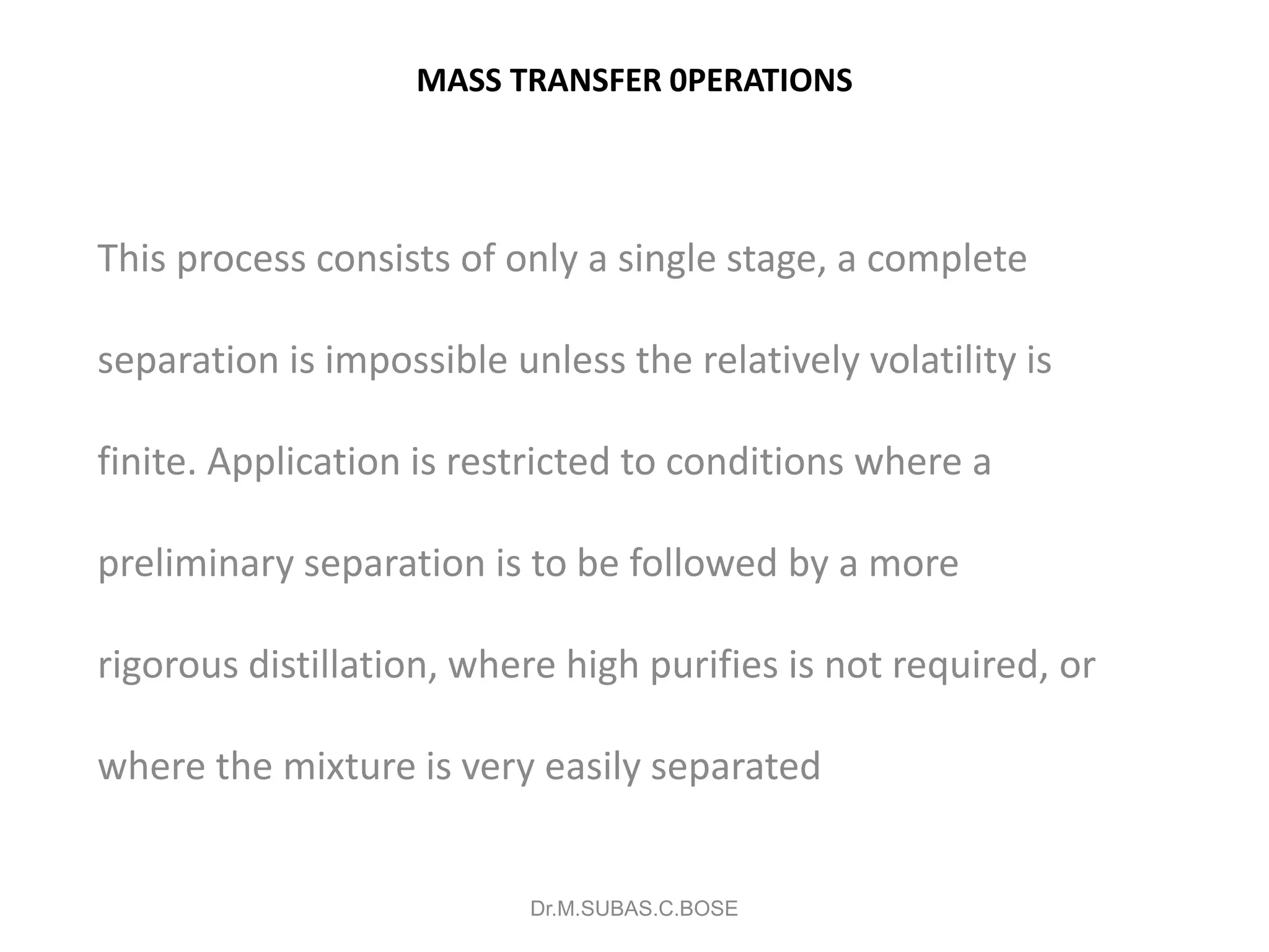 MASS TRANSFER 0PERATIONS
This process consists of only a single stage, a complete
separation is impossible unless the relatively volatility is
finite. Application is restricted to conditions where a
preliminary separation is to be followed by a more
rigorous distillation, where high purifies is not required, or
where the mixture is very easily separated
Dr.M.SUBAS.C.BOSE
 