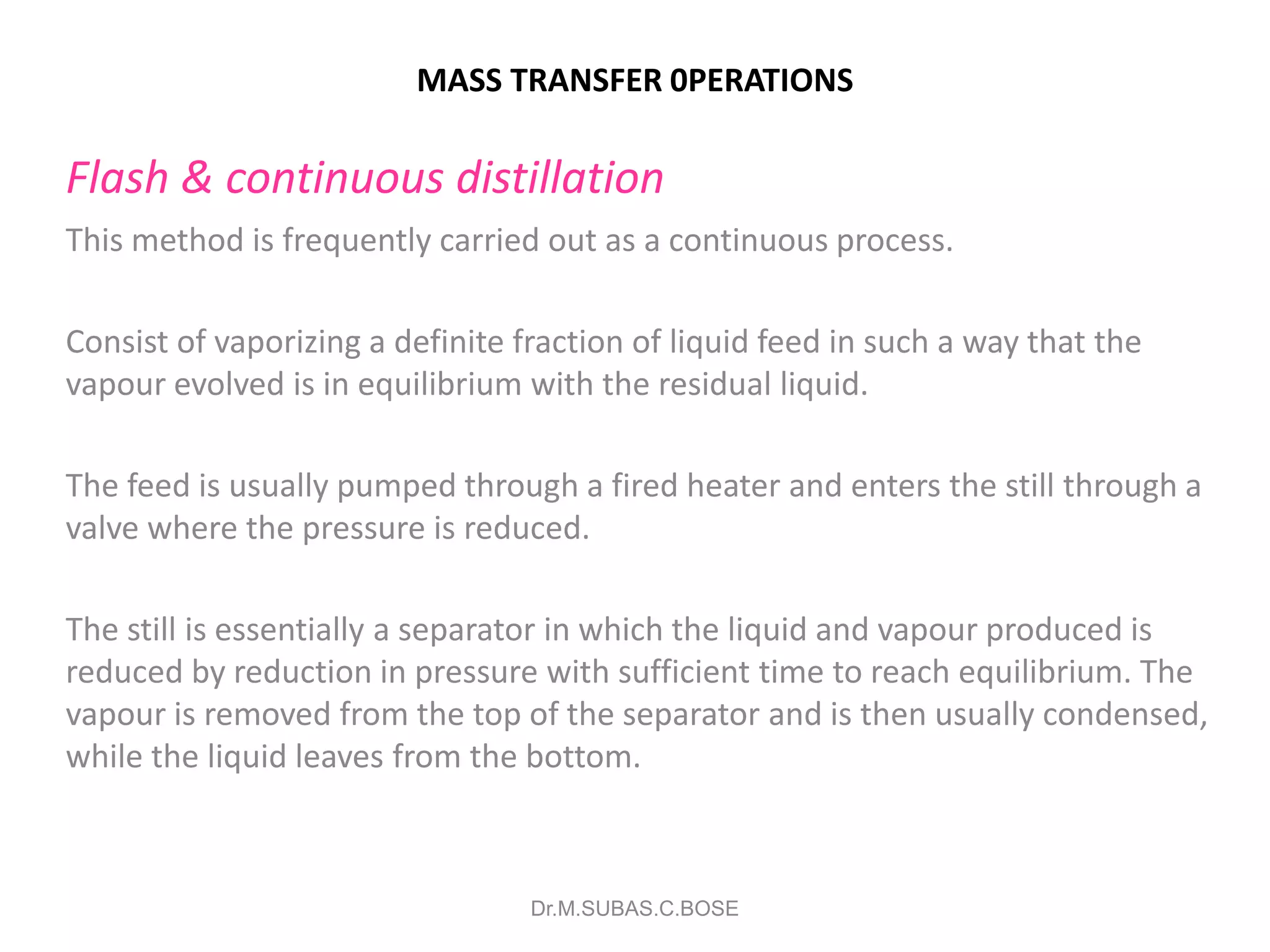 MASS TRANSFER 0PERATIONS
Flash & continuous distillation
This method is frequently carried out as a continuous process.
Consist of vaporizing a definite fraction of liquid feed in such a way that the
vapour evolved is in equilibrium with the residual liquid.
The feed is usually pumped through a fired heater and enters the still through a
valve where the pressure is reduced.
The still is essentially a separator in which the liquid and vapour produced is
reduced by reduction in pressure with sufficient time to reach equilibrium. The
vapour is removed from the top of the separator and is then usually condensed,
while the liquid leaves from the bottom.
Dr.M.SUBAS.C.BOSE
 