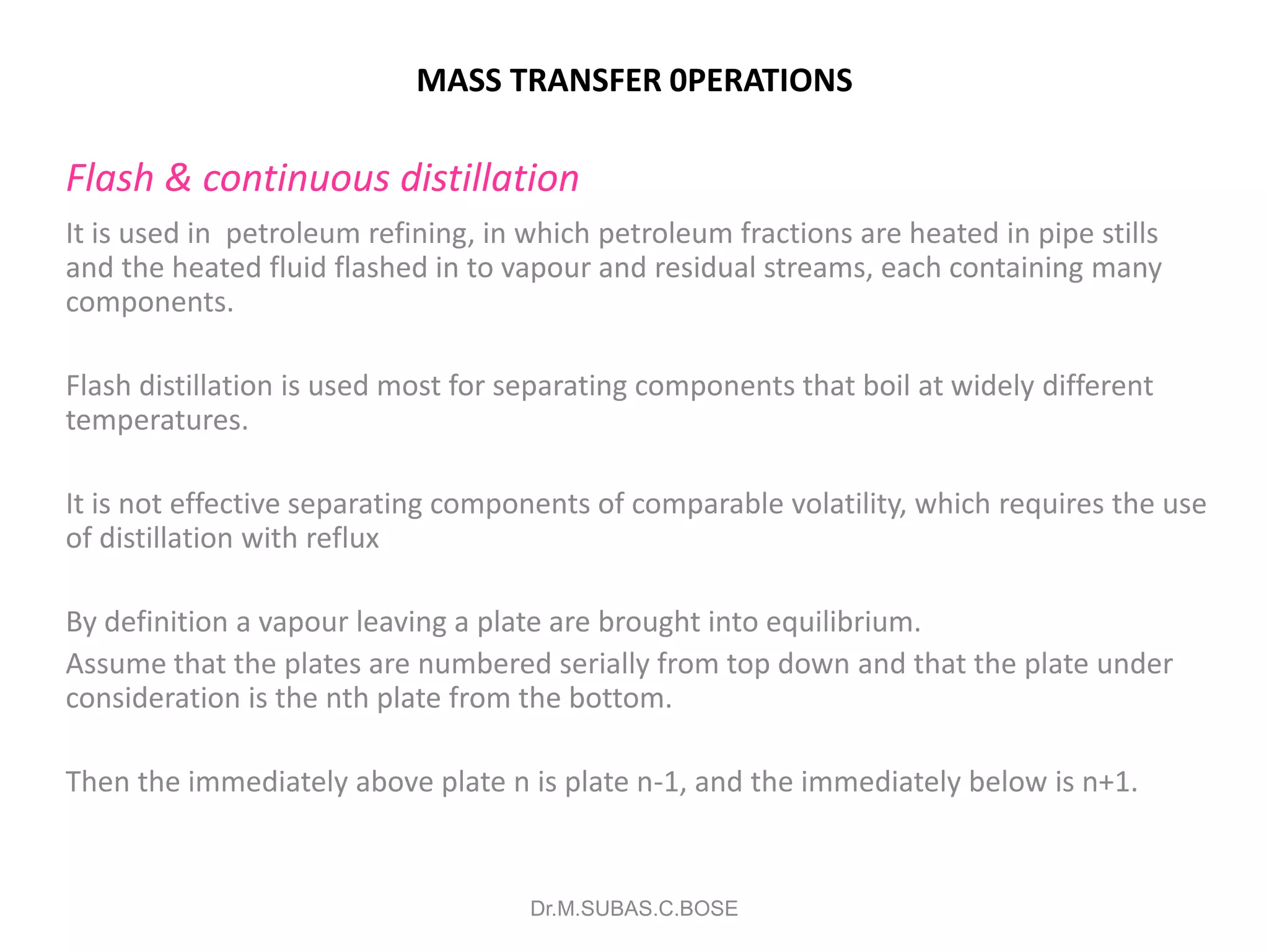 MASS TRANSFER 0PERATIONS
Flash & continuous distillation
It is used in petroleum refining, in which petroleum fractions are heated in pipe stills
and the heated fluid flashed in to vapour and residual streams, each containing many
components.
Flash distillation is used most for separating components that boil at widely different
temperatures.
It is not effective separating components of comparable volatility, which requires the use
of distillation with reflux
By definition a vapour leaving a plate are brought into equilibrium.
Assume that the plates are numbered serially from top down and that the plate under
consideration is the nth plate from the bottom.
Then the immediately above plate n is plate n-1, and the immediately below is n+1.
Dr.M.SUBAS.C.BOSE
 