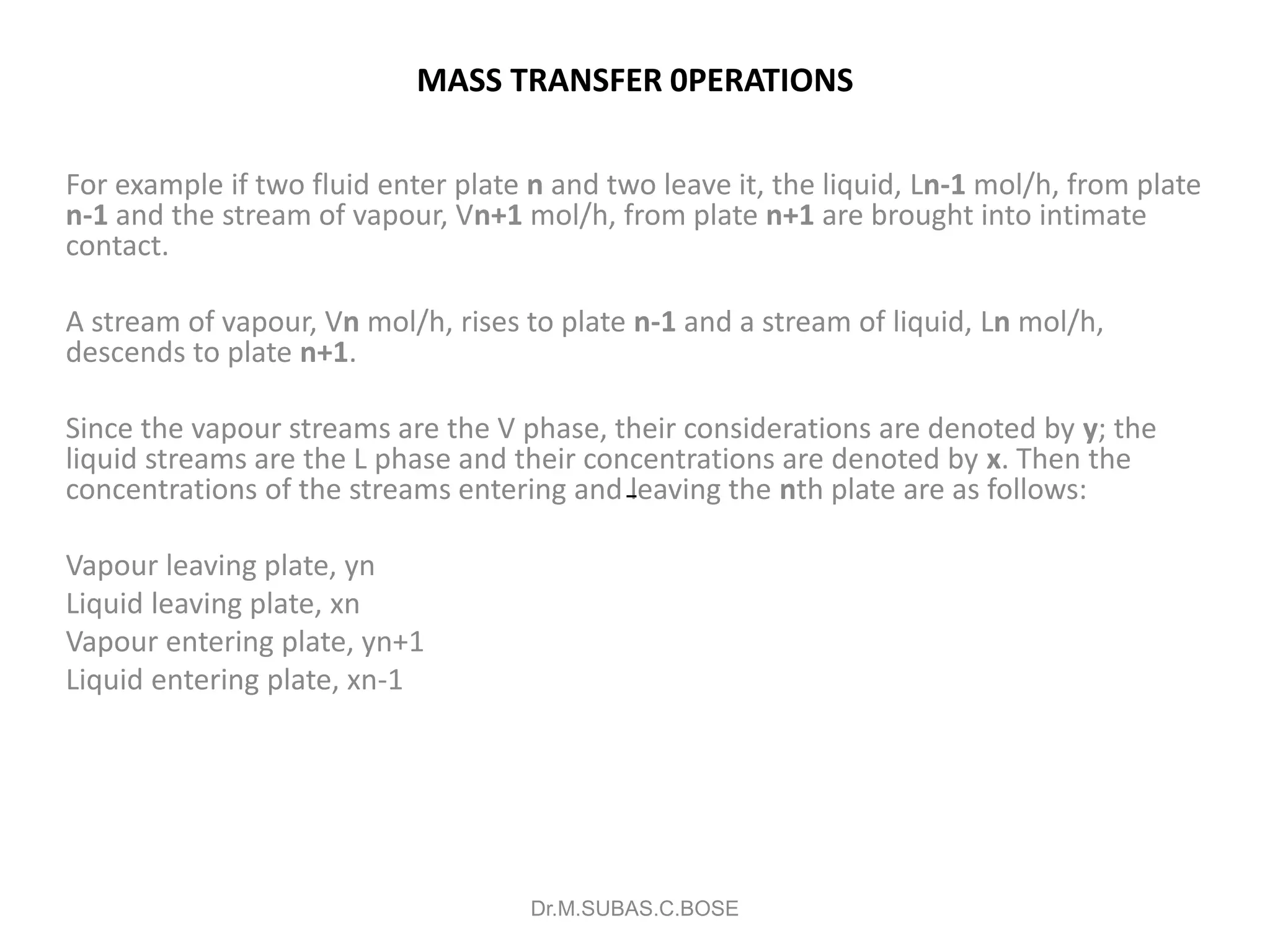 MASS TRANSFER 0PERATIONS
For example if two fluid enter plate n and two leave it, the liquid, Ln-1 mol/h, from plate
n-1 and the stream of vapour, Vn+1 mol/h, from plate n+1 are brought into intimate
contact.
A stream of vapour, Vn mol/h, rises to plate n-1 and a stream of liquid, Ln mol/h,
descends to plate n+1.
Since the vapour streams are the V phase, their considerations are denoted by y; the
liquid streams are the L phase and their concentrations are denoted by x. Then the
concentrations of the streams entering and leaving the nth plate are as follows:
Vapour leaving plate, yn
Liquid leaving plate, xn
Vapour entering plate, yn+1
Liquid entering plate, xn-1
Dr.M.SUBAS.C.BOSE
 