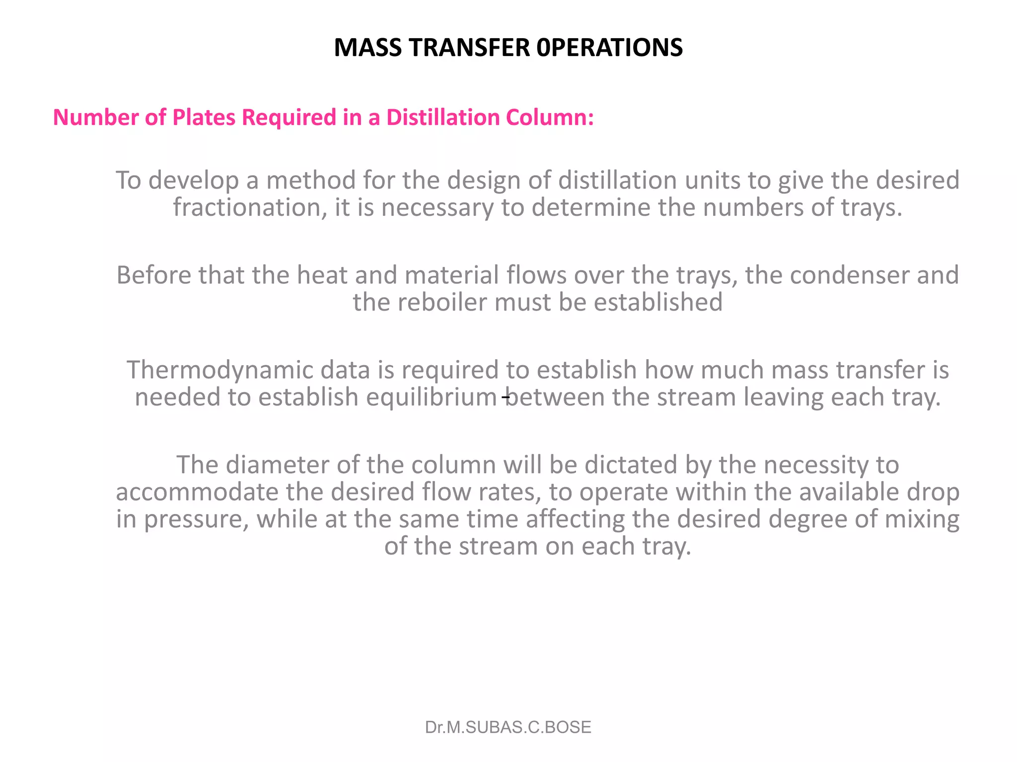 MASS TRANSFER 0PERATIONS
Number of Plates Required in a Distillation Column:
To develop a method for the design of distillation units to give the desired
fractionation, it is necessary to determine the numbers of trays.
Before that the heat and material flows over the trays, the condenser and
the reboiler must be established
Thermodynamic data is required to establish how much mass transfer is
needed to establish equilibrium between the stream leaving each tray.
The diameter of the column will be dictated by the necessity to
accommodate the desired flow rates, to operate within the available drop
in pressure, while at the same time affecting the desired degree of mixing
of the stream on each tray.
Dr.M.SUBAS.C.BOSE
 