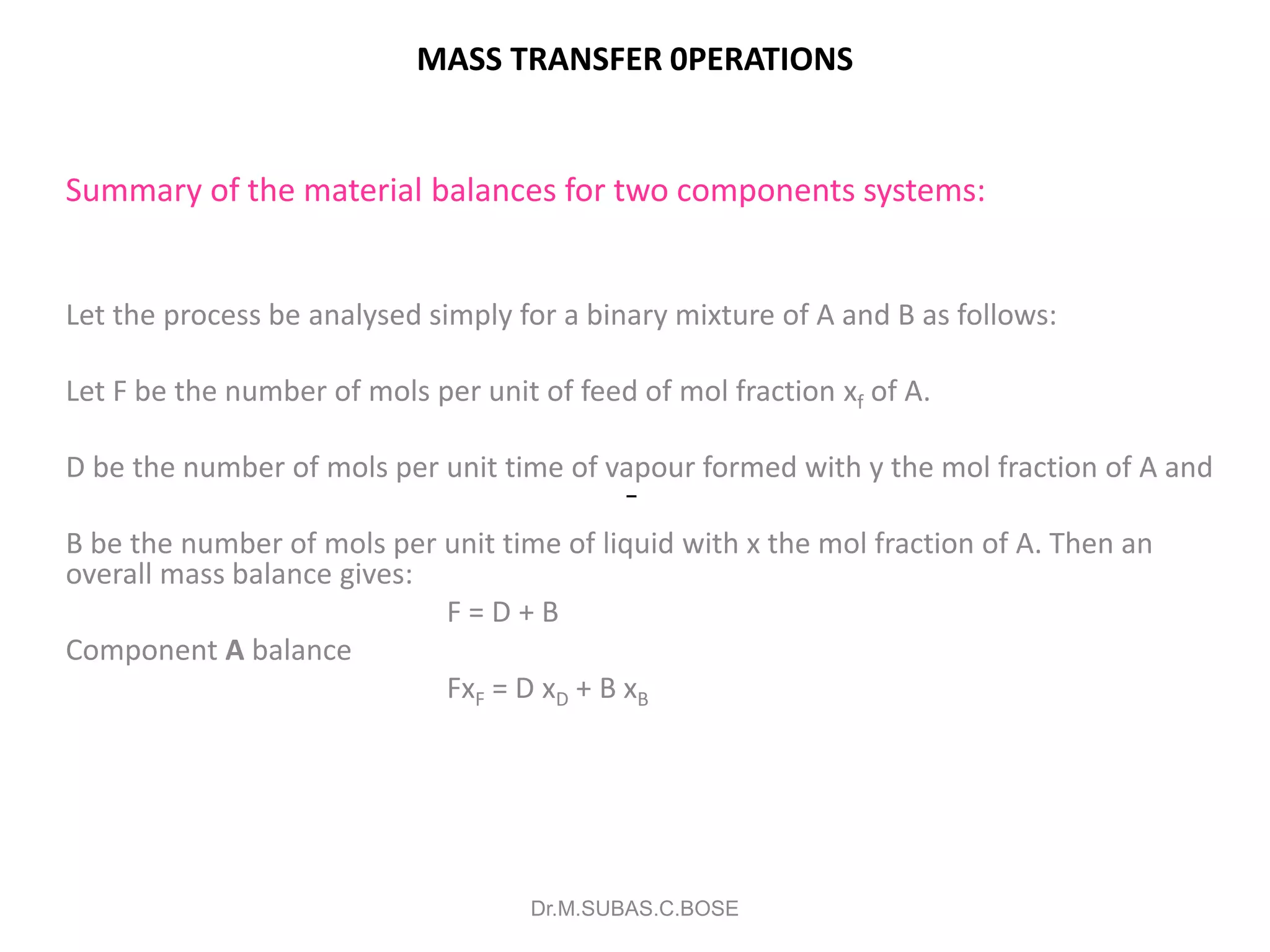 MASS TRANSFER 0PERATIONS
Summary of the material balances for two components systems:
Let the process be analysed simply for a binary mixture of A and B as follows:
Let F be the number of mols per unit of feed of mol fraction xf of A.
D be the number of mols per unit time of vapour formed with y the mol fraction of A and
B be the number of mols per unit time of liquid with x the mol fraction of A. Then an
overall mass balance gives:
F = D + B
Component A balance
FxF = D xD + B xB
Dr.M.SUBAS.C.BOSE
 