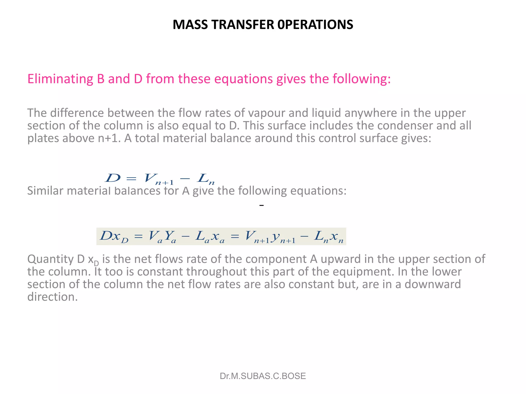MASS TRANSFER 0PERATIONS
Eliminating B and D from these equations gives the following:
The difference between the flow rates of vapour and liquid anywhere in the upper
section of the column is also equal to D. This surface includes the condenser and all
plates above n+1. A total material balance around this control surface gives:
Similar material balances for A give the following equations:
Quantity D xD is the net flows rate of the component A upward in the upper section of
the column. It too is constant throughout this part of the equipment. In the lower
section of the column the net flow rates are also constant but, are in a downward
direction.
Dr.M.SUBAS.C.BOSE
D V Ln n 1
Dx V Y L x V y L xD a a a a n n n n    1 1
 