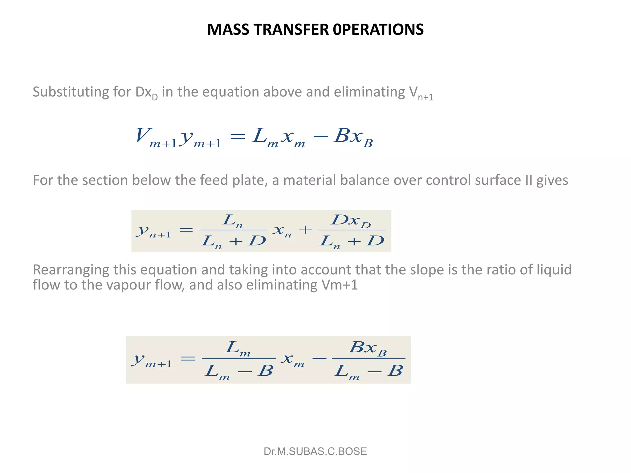 MASS TRANSFER 0PERATIONS
Substituting for DxD in the equation above and eliminating Vn+1
For the section below the feed plate, a material balance over control surface II gives
Rearranging this equation and taking into account that the slope is the ratio of liquid
flow to the vapour flow, and also eliminating Vm+1
Dr.M.SUBAS.C.BOSE
Bmmmm BxxLyV  11
DL
Dx
x
DL
L
y
n
D
n
n
n
n



1
BL
Bx
x
BL
L
y
m
B
m
m
m
m



1
 