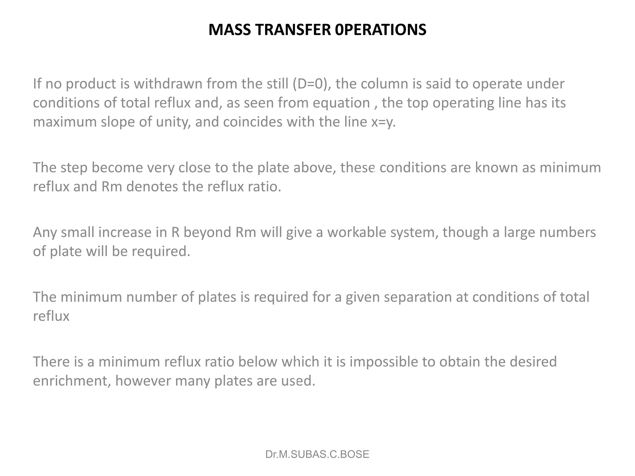 MASS TRANSFER 0PERATIONS
If no product is withdrawn from the still (D=0), the column is said to operate under
conditions of total reflux and, as seen from equation , the top operating line has its
maximum slope of unity, and coincides with the line x=y.
The step become very close to the plate above, these conditions are known as minimum
reflux and Rm denotes the reflux ratio.
Any small increase in R beyond Rm will give a workable system, though a large numbers
of plate will be required.
The minimum number of plates is required for a given separation at conditions of total
reflux
There is a minimum reflux ratio below which it is impossible to obtain the desired
enrichment, however many plates are used.
Dr.M.SUBAS.C.BOSE
a
e
b
xF
Minimum
Reflux
 