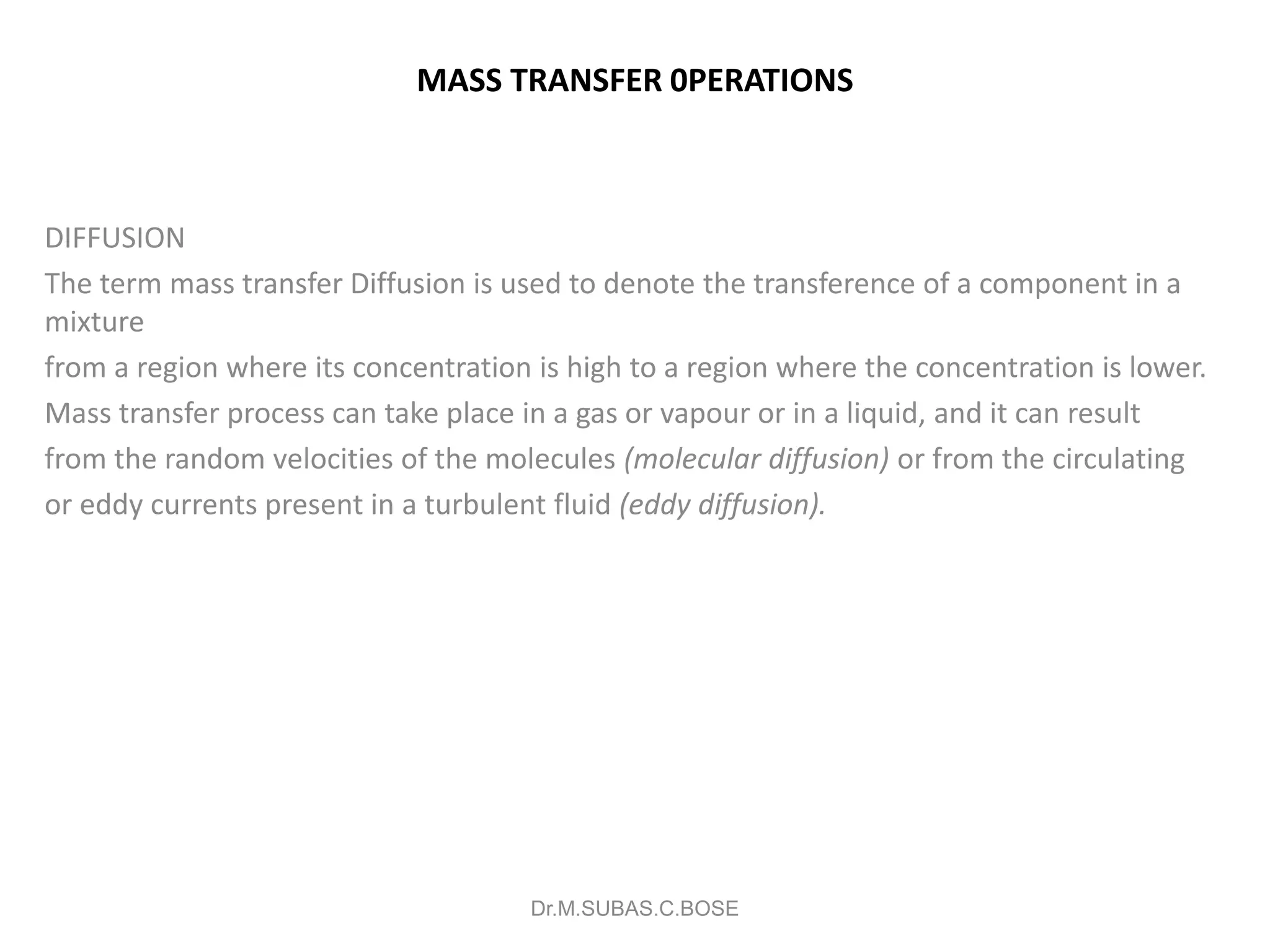 MASS TRANSFER 0PERATIONS
DIFFUSION
The term mass transfer Diffusion is used to denote the transference of a component in a
mixture
from a region where its concentration is high to a region where the concentration is lower.
Mass transfer process can take place in a gas or vapour or in a liquid, and it can result
from the random velocities of the molecules (molecular diffusion) or from the circulating
or eddy currents present in a turbulent fluid (eddy diffusion).
Dr.M.SUBAS.C.BOSE
 