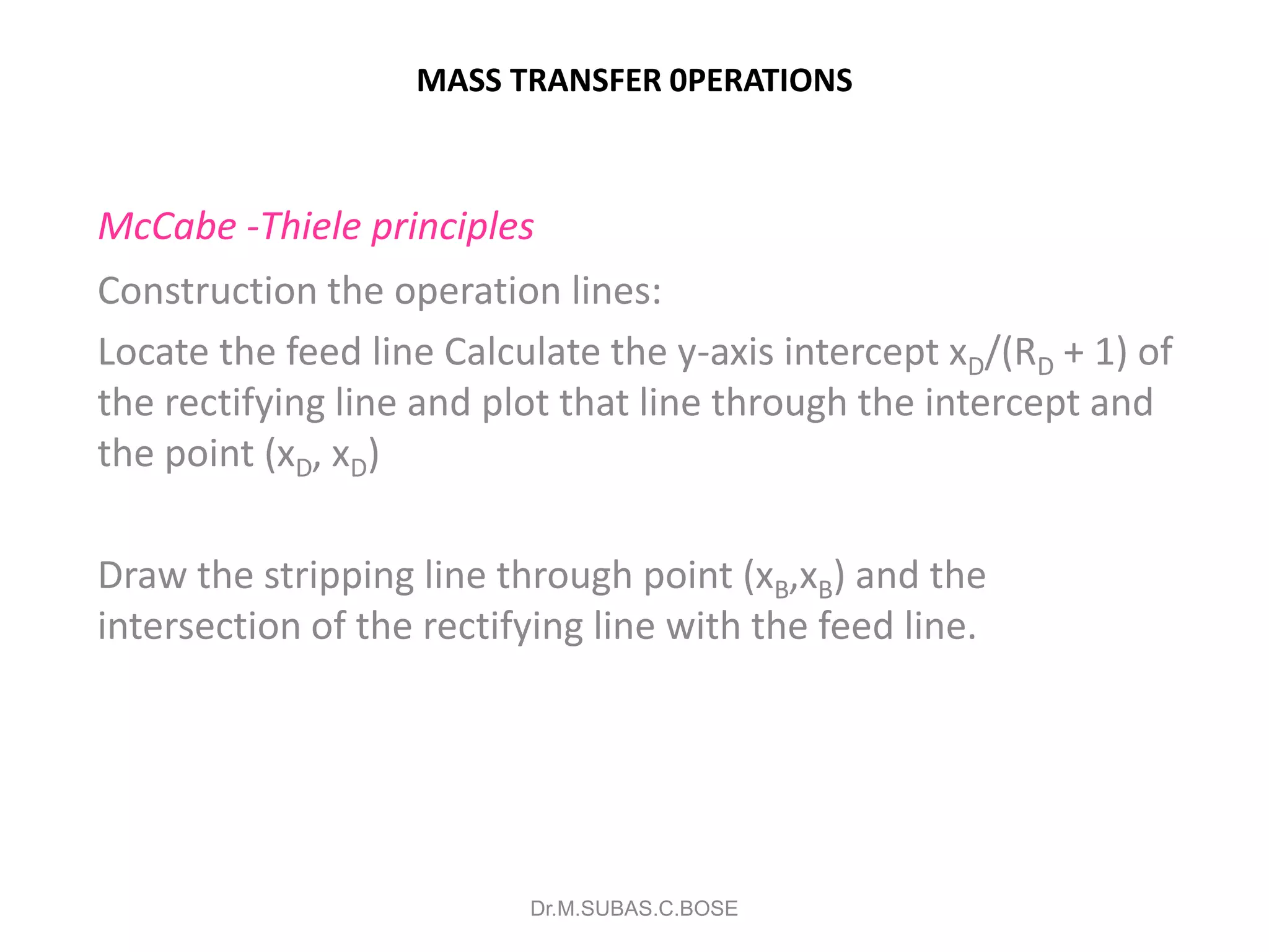 MASS TRANSFER 0PERATIONS
McCabe -Thiele principles
Construction the operation lines:
Locate the feed line Calculate the y-axis intercept xD/(RD + 1) of
the rectifying line and plot that line through the intercept and
the point (xD, xD)
Draw the stripping line through point (xB,xB) and the
intersection of the rectifying line with the feed line.
Dr.M.SUBAS.C.BOSE
 
