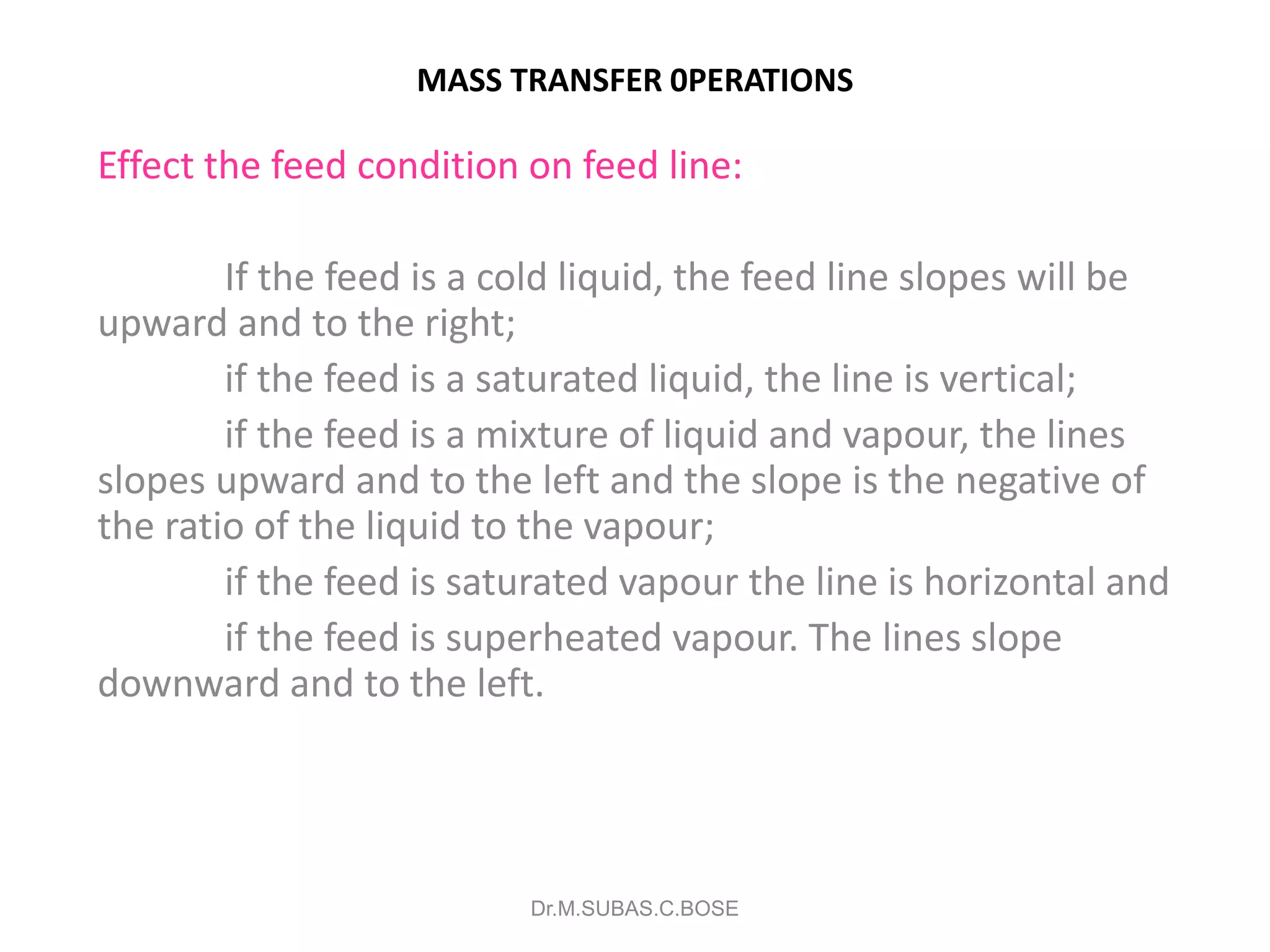 MASS TRANSFER 0PERATIONS
Effect the feed condition on feed line:
If the feed is a cold liquid, the feed line slopes will be
upward and to the right;
if the feed is a saturated liquid, the line is vertical;
if the feed is a mixture of liquid and vapour, the lines
slopes upward and to the left and the slope is the negative of
the ratio of the liquid to the vapour;
if the feed is saturated vapour the line is horizontal and
if the feed is superheated vapour. The lines slope
downward and to the left.
Dr.M.SUBAS.C.BOSE
 