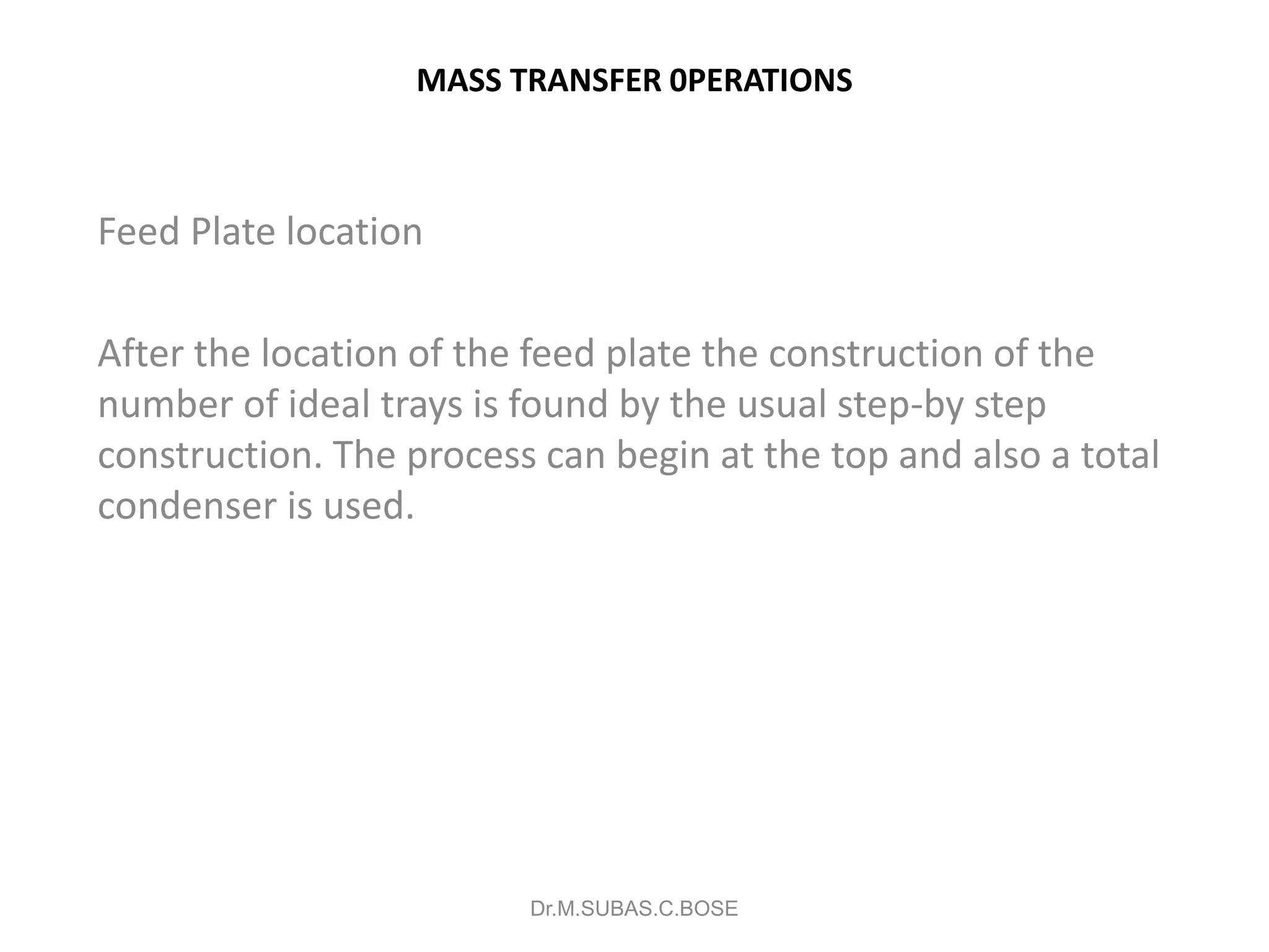 MASS TRANSFER 0PERATIONS
Feed Plate location
After the location of the feed plate the construction of the
number of ideal trays is found by the usual step-by step
construction. The process can begin at the top and also a total
condenser is used.
Dr.M.SUBAS.C.BOSE
 
