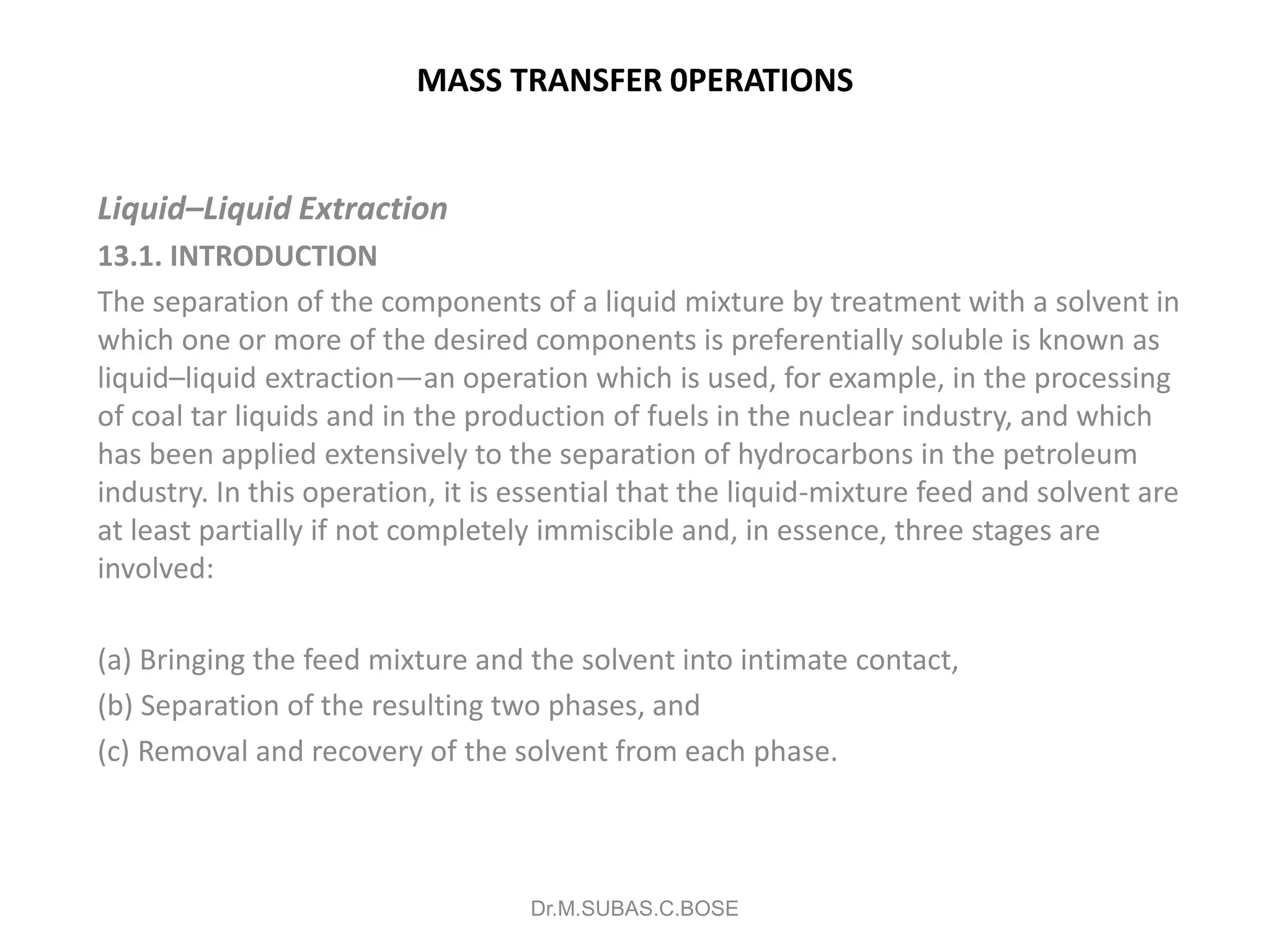 MASS TRANSFER 0PERATIONS
Liquid–Liquid Extraction
13.1. INTRODUCTION
The separation of the components of a liquid mixture by treatment with a solvent in
which one or more of the desired components is preferentially soluble is known as
liquid–liquid extraction—an operation which is used, for example, in the processing
of coal tar liquids and in the production of fuels in the nuclear industry, and which
has been applied extensively to the separation of hydrocarbons in the petroleum
industry. In this operation, it is essential that the liquid-mixture feed and solvent are
at least partially if not completely immiscible and, in essence, three stages are
involved:
(a) Bringing the feed mixture and the solvent into intimate contact,
(b) Separation of the resulting two phases, and
(c) Removal and recovery of the solvent from each phase.
Dr.M.SUBAS.C.BOSE
 