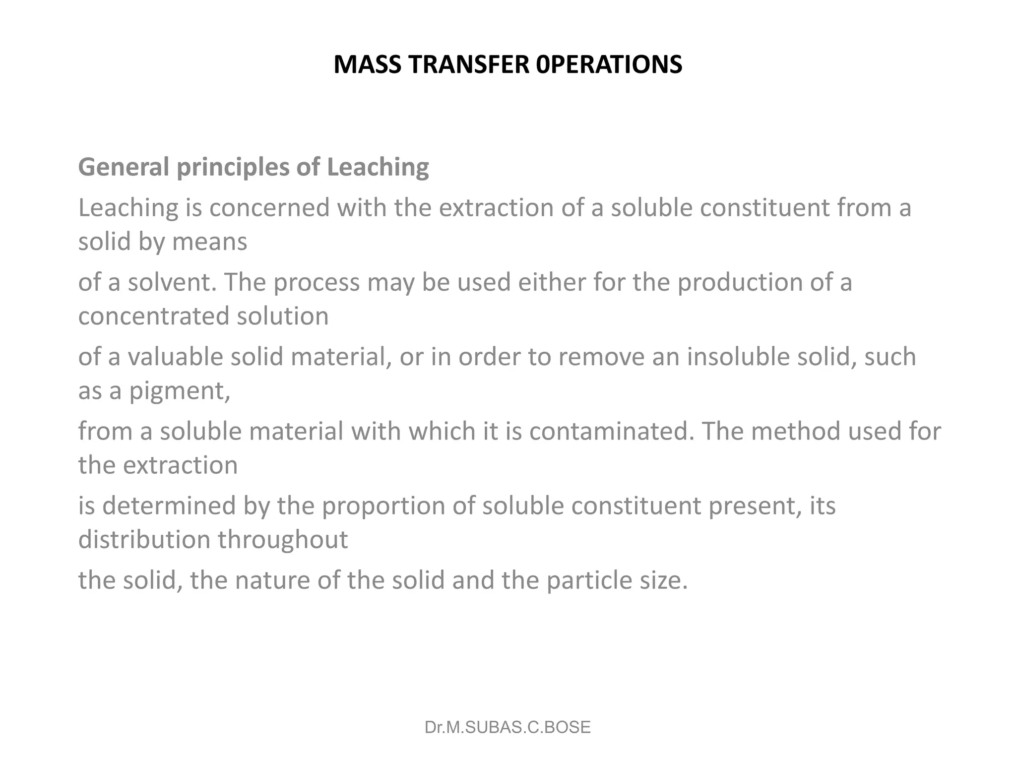 MASS TRANSFER 0PERATIONS
General principles of Leaching
Leaching is concerned with the extraction of a soluble constituent from a
solid by means
of a solvent. The process may be used either for the production of a
concentrated solution
of a valuable solid material, or in order to remove an insoluble solid, such
as a pigment,
from a soluble material with which it is contaminated. The method used for
the extraction
is determined by the proportion of soluble constituent present, its
distribution throughout
the solid, the nature of the solid and the particle size.
Dr.M.SUBAS.C.BOSE
 