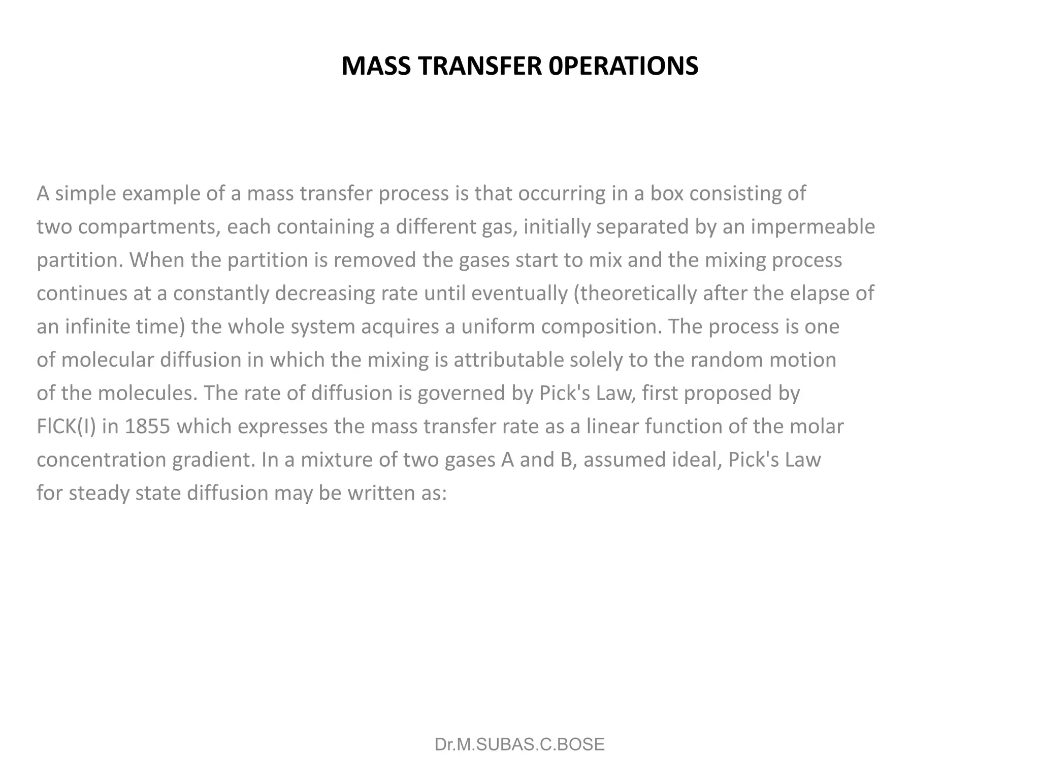 MASS TRANSFER 0PERATIONS
A simple example of a mass transfer process is that occurring in a box consisting of
two compartments, each containing a different gas, initially separated by an impermeable
partition. When the partition is removed the gases start to mix and the mixing process
continues at a constantly decreasing rate until eventually (theoretically after the elapse of
an infinite time) the whole system acquires a uniform composition. The process is one
of molecular diffusion in which the mixing is attributable solely to the random motion
of the molecules. The rate of diffusion is governed by Pick's Law, first proposed by
FlCK(I) in 1855 which expresses the mass transfer rate as a linear function of the molar
concentration gradient. In a mixture of two gases A and B, assumed ideal, Pick's Law
for steady state diffusion may be written as:
Dr.M.SUBAS.C.BOSE
 