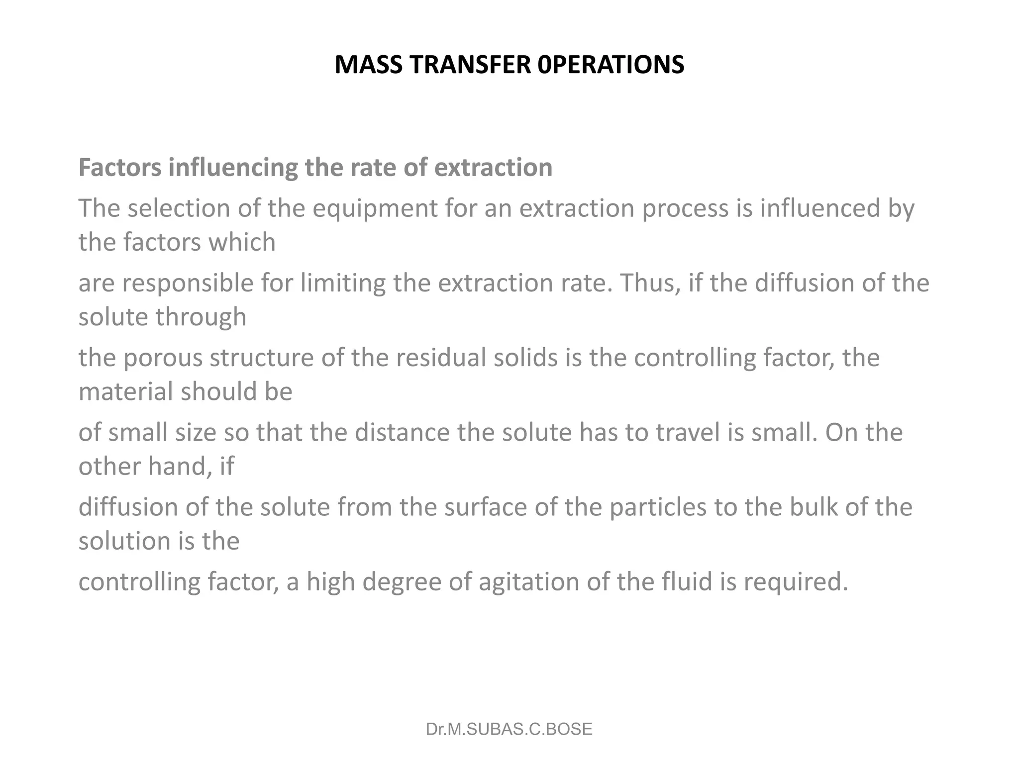 MASS TRANSFER 0PERATIONS
Factors influencing the rate of extraction
The selection of the equipment for an extraction process is influenced by
the factors which
are responsible for limiting the extraction rate. Thus, if the diffusion of the
solute through
the porous structure of the residual solids is the controlling factor, the
material should be
of small size so that the distance the solute has to travel is small. On the
other hand, if
diffusion of the solute from the surface of the particles to the bulk of the
solution is the
controlling factor, a high degree of agitation of the fluid is required.
Dr.M.SUBAS.C.BOSE
 