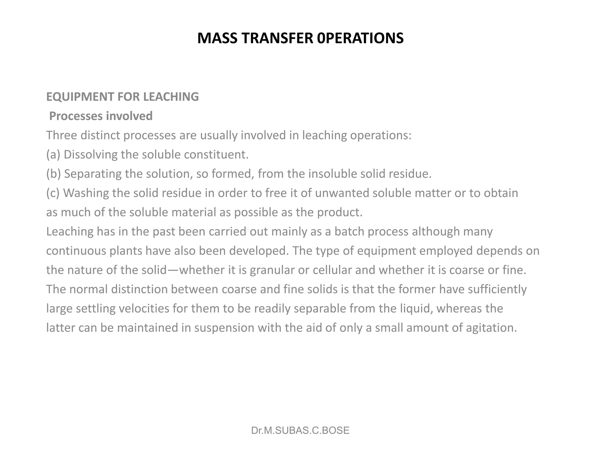 MASS TRANSFER 0PERATIONS
EQUIPMENT FOR LEACHING
Processes involved
Three distinct processes are usually involved in leaching operations:
(a) Dissolving the soluble constituent.
(b) Separating the solution, so formed, from the insoluble solid residue.
(c) Washing the solid residue in order to free it of unwanted soluble matter or to obtain
as much of the soluble material as possible as the product.
Leaching has in the past been carried out mainly as a batch process although many
continuous plants have also been developed. The type of equipment employed depends on
the nature of the solid—whether it is granular or cellular and whether it is coarse or fine.
The normal distinction between coarse and fine solids is that the former have sufficiently
large settling velocities for them to be readily separable from the liquid, whereas the
latter can be maintained in suspension with the aid of only a small amount of agitation.
Dr.M.SUBAS.C.BOSE
 