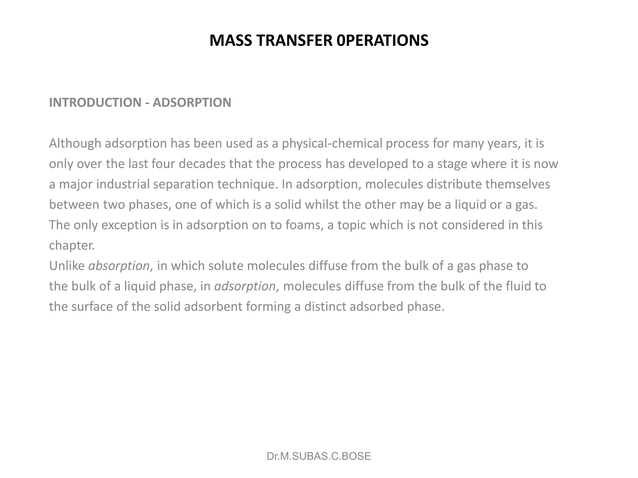 MASS TRANSFER 0PERATIONS
INTRODUCTION - ADSORPTION
Although adsorption has been used as a physical-chemical process for many years, it is
only over the last four decades that the process has developed to a stage where it is now
a major industrial separation technique. In adsorption, molecules distribute themselves
between two phases, one of which is a solid whilst the other may be a liquid or a gas.
The only exception is in adsorption on to foams, a topic which is not considered in this
chapter.
Unlike absorption, in which solute molecules diffuse from the bulk of a gas phase to
the bulk of a liquid phase, in adsorption, molecules diffuse from the bulk of the fluid to
the surface of the solid adsorbent forming a distinct adsorbed phase.
Dr.M.SUBAS.C.BOSE
 