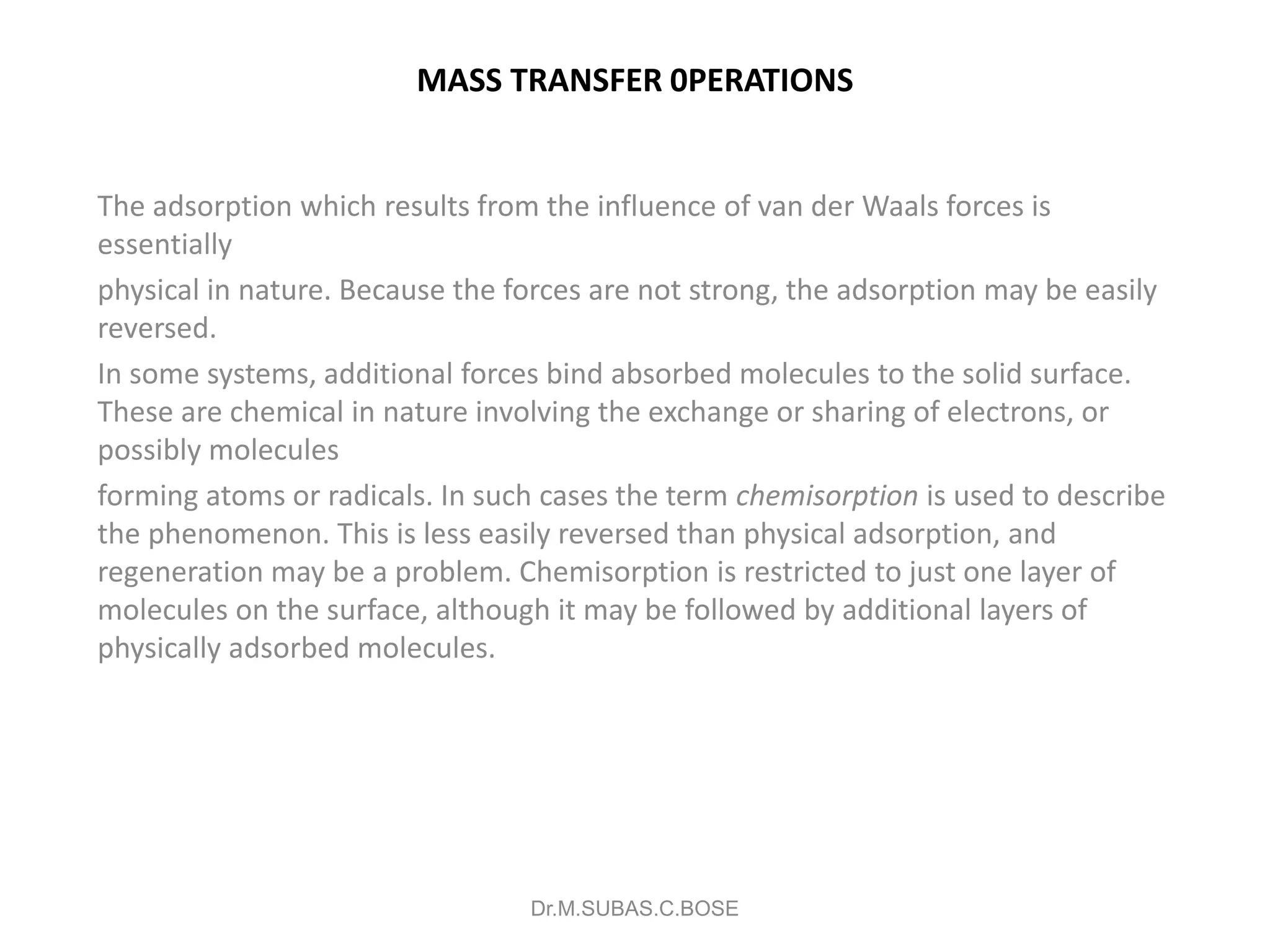 MASS TRANSFER 0PERATIONS
The adsorption which results from the influence of van der Waals forces is
essentially
physical in nature. Because the forces are not strong, the adsorption may be easily
reversed.
In some systems, additional forces bind absorbed molecules to the solid surface.
These are chemical in nature involving the exchange or sharing of electrons, or
possibly molecules
forming atoms or radicals. In such cases the term chemisorption is used to describe
the phenomenon. This is less easily reversed than physical adsorption, and
regeneration may be a problem. Chemisorption is restricted to just one layer of
molecules on the surface, although it may be followed by additional layers of
physically adsorbed molecules.
Dr.M.SUBAS.C.BOSE
 