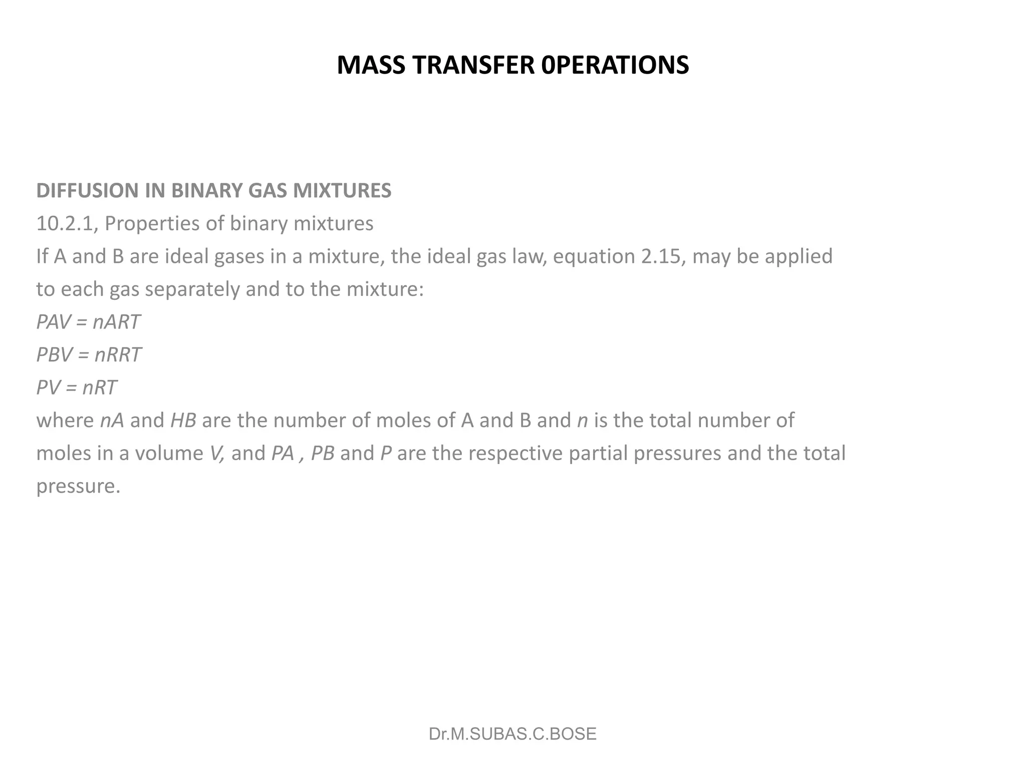 MASS TRANSFER 0PERATIONS
DIFFUSION IN BINARY GAS MIXTURES
10.2.1, Properties of binary mixtures
If A and B are ideal gases in a mixture, the ideal gas law, equation 2.15, may be applied
to each gas separately and to the mixture:
PAV = nART
PBV = nRRT
PV = nRT
where nA and HB are the number of moles of A and B and n is the total number of
moles in a volume V, and PA , PB and P are the respective partial pressures and the total
pressure.
Dr.M.SUBAS.C.BOSE
 