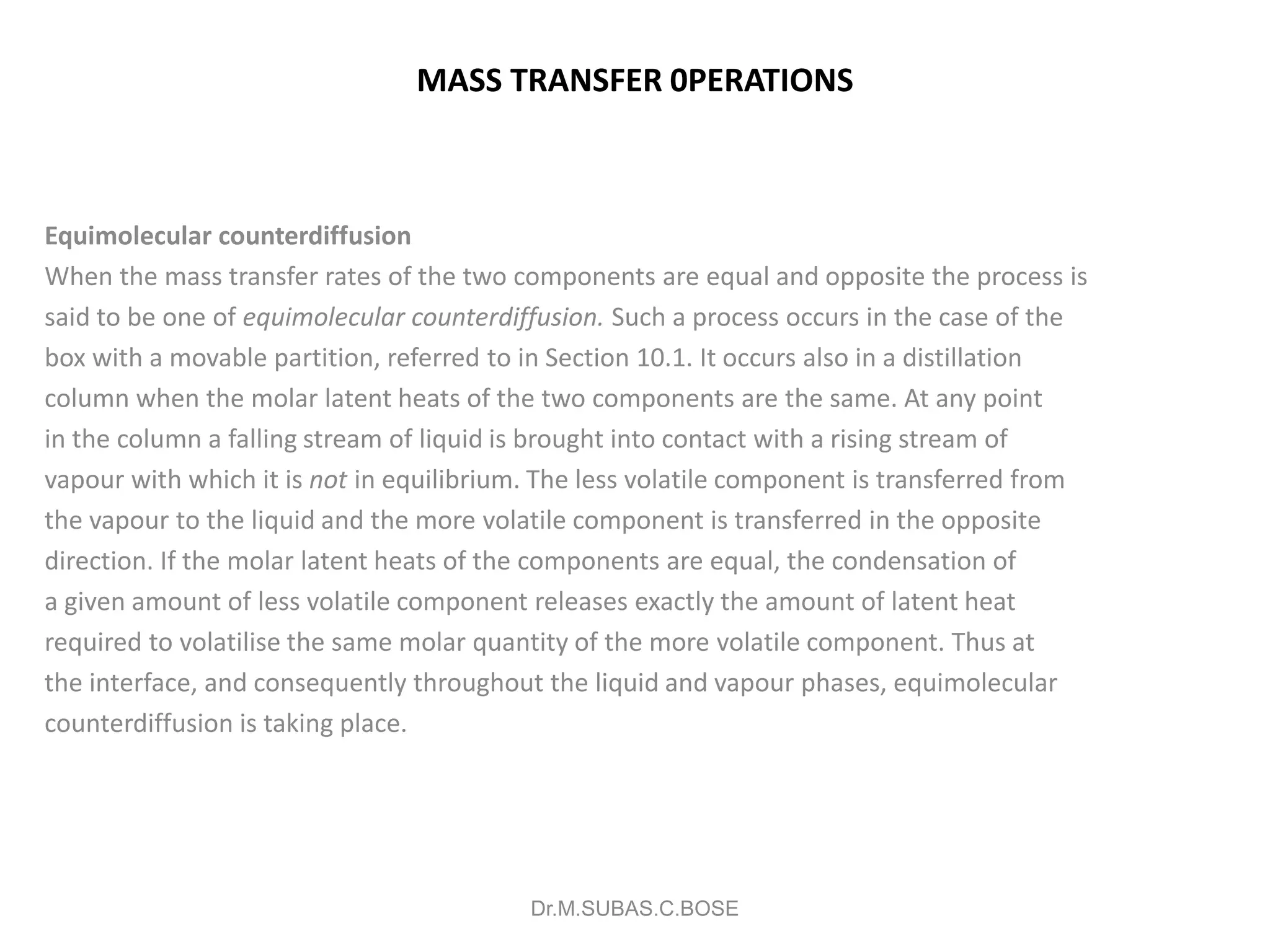 MASS TRANSFER 0PERATIONS
Equimolecular counterdiffusion
When the mass transfer rates of the two components are equal and opposite the process is
said to be one of equimolecular counterdiffusion. Such a process occurs in the case of the
box with a movable partition, referred to in Section 10.1. It occurs also in a distillation
column when the molar latent heats of the two components are the same. At any point
in the column a falling stream of liquid is brought into contact with a rising stream of
vapour with which it is not in equilibrium. The less volatile component is transferred from
the vapour to the liquid and the more volatile component is transferred in the opposite
direction. If the molar latent heats of the components are equal, the condensation of
a given amount of less volatile component releases exactly the amount of latent heat
required to volatilise the same molar quantity of the more volatile component. Thus at
the interface, and consequently throughout the liquid and vapour phases, equimolecular
counterdiffusion is taking place.
Dr.M.SUBAS.C.BOSE
 