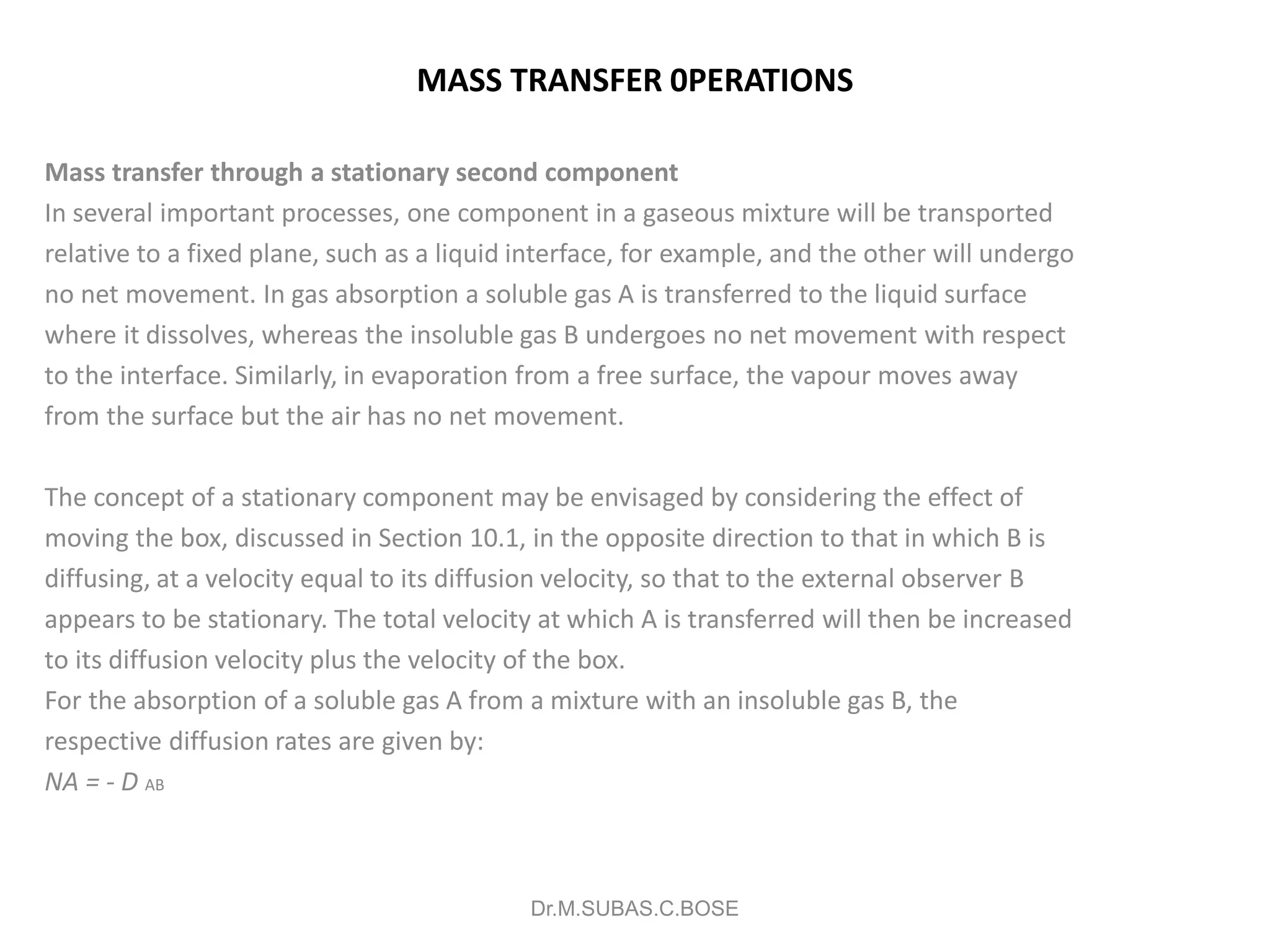 MASS TRANSFER 0PERATIONS
Mass transfer through a stationary second component
In several important processes, one component in a gaseous mixture will be transported
relative to a fixed plane, such as a liquid interface, for example, and the other will undergo
no net movement. In gas absorption a soluble gas A is transferred to the liquid surface
where it dissolves, whereas the insoluble gas B undergoes no net movement with respect
to the interface. Similarly, in evaporation from a free surface, the vapour moves away
from the surface but the air has no net movement.
The concept of a stationary component may be envisaged by considering the effect of
moving the box, discussed in Section 10.1, in the opposite direction to that in which B is
diffusing, at a velocity equal to its diffusion velocity, so that to the external observer B
appears to be stationary. The total velocity at which A is transferred will then be increased
to its diffusion velocity plus the velocity of the box.
For the absorption of a soluble gas A from a mixture with an insoluble gas B, the
respective diffusion rates are given by:
NA = - D AB
Dr.M.SUBAS.C.BOSE
 