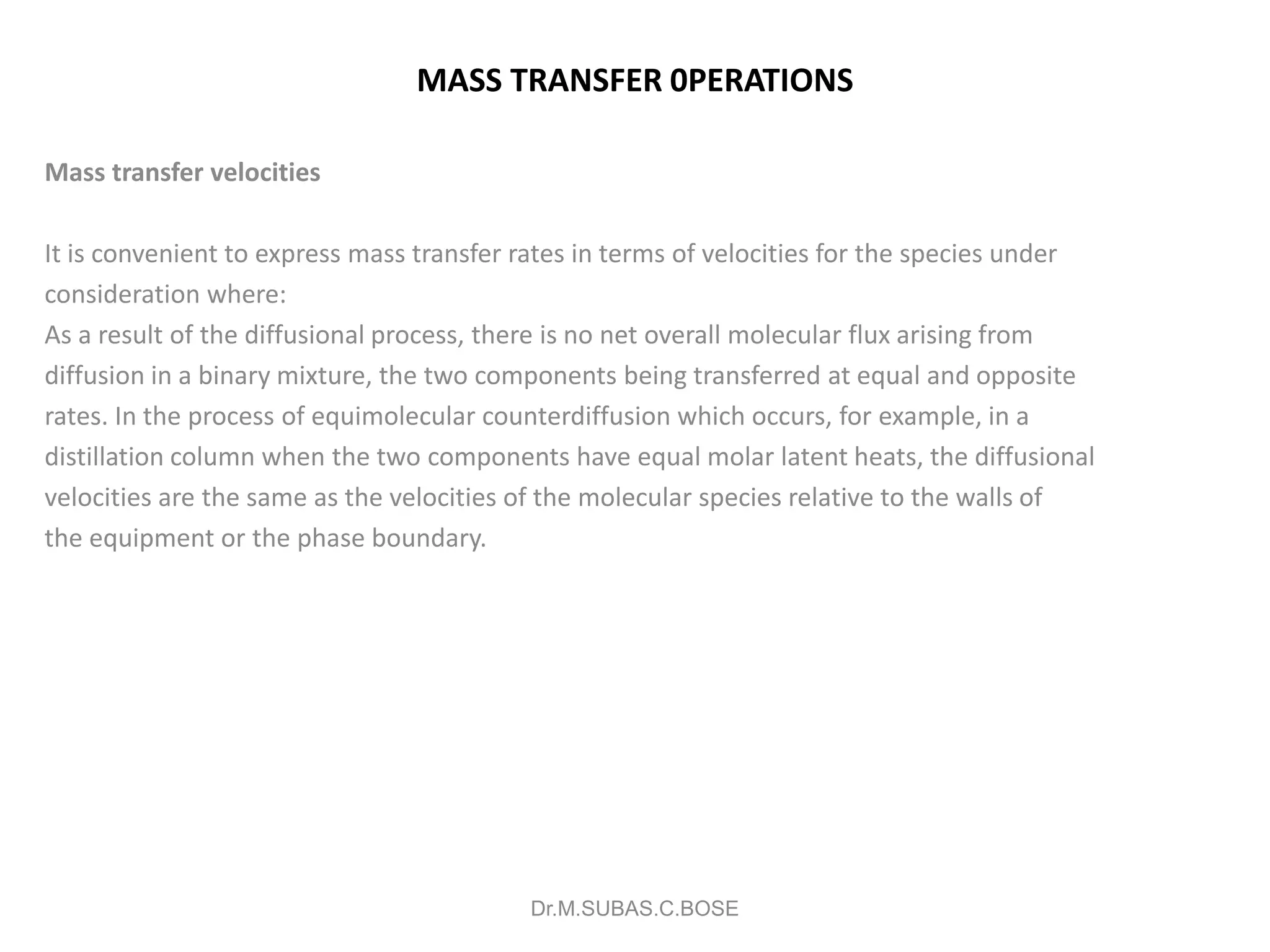 MASS TRANSFER 0PERATIONS
Mass transfer velocities
It is convenient to express mass transfer rates in terms of velocities for the species under
consideration where:
As a result of the diffusional process, there is no net overall molecular flux arising from
diffusion in a binary mixture, the two components being transferred at equal and opposite
rates. In the process of equimolecular counterdiffusion which occurs, for example, in a
distillation column when the two components have equal molar latent heats, the diffusional
velocities are the same as the velocities of the molecular species relative to the walls of
the equipment or the phase boundary.
Dr.M.SUBAS.C.BOSE
 