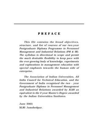 PREFACE

    This file contains the broad objectives,
structure, and list of courses of our two-year
Postgraduate Diploma Programme in Personnel
Management and Industrial Relations (PM & IR).
The syllabus is directional in scope and permit
the much desirable flexibility to keep pace with
the ever-growing body of knowledge, experiments
and explorations in management education with
special emphasis towards the human side of
enterprise.

    The Association of Indian Universities, All
India Council for Technical Education, and the
Government of India recognised the two - year
Postgraduate Diploma in Personnel Management
and Industrial Relations awarded by XLRI as
equivalent to the 2-year Master's Degree awarded
by the Indian Universities/Institutes.


June 2005
XLRI Jamshedpur.
 