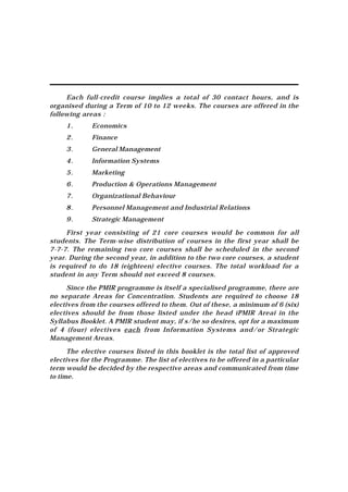 Each full-credit course implies a total of 30 contact hours, and is
organised during a Term of 10 to 12 weeks. The courses are offered in the
following areas :
     1.      Economics
     2.      Finance
     3.      General Management
     4.      Information Systems
     5.      Marketing
     6.      Production & Operations Management
     7.      Organizational Behaviour
     8.      Personnel Management and Industrial Relations
     9.      Strategic Management

     First year consisting of 21 core courses would be common for all
students. The Term-wise distribution of courses in the first year shall be
7-7-7. The remaining two core courses shall be scheduled in the second
year. During the second year, in addition to the two core courses, a student
is required to do 18 (eighteen) elective courses. The total workload for a
student in any Term should not exceed 8 courses.

      Since the PMIR programme is itself a specialised programme, there are
no separate Areas for Concentration. Students are required to choose 18
electives from the courses offered to them. Out of these, a minimum of 6 (six)
electives should be from those listed under the head ìPMIR Areaî in the
Syllabus Booklet. A PMIR student may, if s/he so desires, opt for a maximum
of 4 (four) electives each from Information Systems and/or Strategic
Management Areas.

      The elective courses listed in this booklet is the total list of approved
electives for the Programme. The list of electives to be offered in a particular
term would be decided by the respective areas and communicated from time
to time.
 