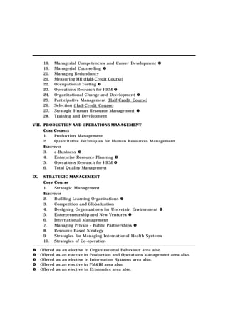 18.   Managerial Competencies and Career Development
       19.   Managerial Counselling
       20.   Managing Redundancy
       21.   Measuring HR (Half-Credit Course)
       22.   Occupational Testing
       23.   Operations Research for HRM
       24.   Organizational Change and Development
       25.   Participative Management (Half-Credit Course)
       26.   Selection (Half-Credit Course)
       27.   Strategic Human Resource Management
       28.   Training and Development

VIII. PRODUCTION AND OPERATIONS MANAGEMENT
      CORE COURSES
      1.   Production Management
      2.   Quantitative Techniques for Human Resources Management
      ELECTIVES
      3.   e-Business
      4.   Enterprise Resource Planning
      5.   Operations Research for HRM
      6.   Total Quality Management

IX.    STRATEGIC MANAGEMENT
       Core Course
       1.   Strategic Management
       ELECTIVES
       2.   Building Learning Organizations
       3.   Competition and Globalization
       4.   Designing Organizations for Uncertain Environment
       5.   Entrepreneurship and New Ventures
       6.   International Management
       7.   Managing Private - Public Partnerships
       8.   Resource Based Strategy
       9.   Strategies for Managing International Health Systems
       10. Strategies of Co-operation

      Offered   as   an   elective in Organizational Behaviour area also.
      Offered   as   an   elective in Production and Operations Management area also.
      Offered   as   an   elective in Information Systems area also.
      Offered   as   an   elective in PM&IR area also.
      Offered   as   an   elective in Economics area also.
 