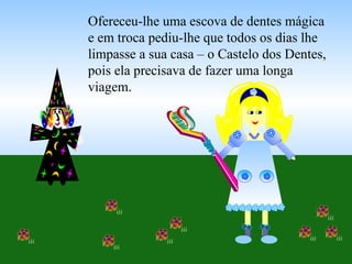 Ofereceu-lhe uma escova de dentes mágica e em troca pediu-lhe que todos os dias lhe limpasse a sua casa – o Castelo dos Dentes, pois ela precisava de fazer uma longa viagem. 
