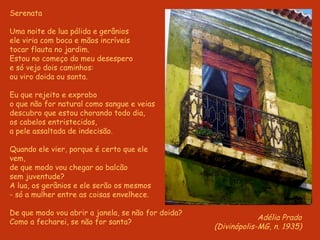 S erenata Uma noite de lua pálida e gerânios ele viria com boca e mãos incríveis tocar flauta no jardim. Estou no começo do meu desespero e só vejo dois caminhos: ou viro doida ou santa.   Eu que rejeito e exprobo o que não for natural como sangue e veias descubro que estou chorando todo dia, os cabelos entristecidos, a pele assaltada de indecisão.   Quando ele vier, porque é certo que ele  vem, de que modo vou chegar ao balcão  sem juventude? A lua, os gerânios e ele serão os mesmos - só a mulher entre as coisas envelhece.   De que modo vou abrir a janela, se não for doida? Como a fecharei, se não for santa? Adélia Prado (Divinópolis-MG, n. 1935) 