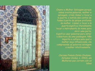 Chamo-a Mulher Selvagem porque essas exatas palavras, mulher e selvagem, criam  llamar o tocar a la puerta , a batida dos contos de fadas à porta da psique profunda da mulher.  Llamar o tocar a la puerta  significa literalmente tocar o instrumento do nome para abrir uma porta. Significa usar palavras para obter a abertura de uma passagem. Não importa a cultura pela qual a mulher seja influenciada, ela compreende as palavras selvagem e mulher intuitivamente.   Clarissa Pinkola Estés (Indiana- Estados Unidos, n. 1943), em Mulheres que correm com os lobos 