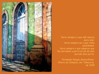 Serei sempre  o que não nasceu para isso; Serei sempre só  o que tinha qualidades; Serei sempre o que esperou que lhe abrissem a porta ao pé de uma parede sem porta . Fernando Pessoa (heterônimo: Álvaro de Campos), em Tabacaria, de 1928 