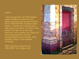 U mbral ...mas eis que havia ,  no fundo daquele quase infindável corredor de meu sonho, uma porta com a seguinte placa: BATA SEM ENTRAR. É sempre assim, pensei, o mistério só existe do outro lado das portas. Minto. O mistério está mesmo é do lado de cá. Para que procurar o outro mundo, se o nosso já é tão incompreensível como ele? Incompreensível mas evidente. Como qualquer milagre. Como qualquer revelação. Mário Quintana (Alegrete-RS 1906-1994  Porto Alegre-RS) 