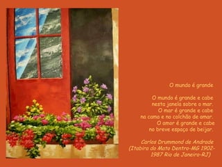 O  m undo é  g rande     O mundo é grande e cabe  nesta janela sobre o mar.  O mar é grande e cabe  na cama e no colchão de amar.  O amor é grande e cabe no breve espaço de beijar.     Carlos Drummond de Andrade  (Itabira do Mato Dentro-MG 1902- 1987 Rio de Janeiro-RJ)     