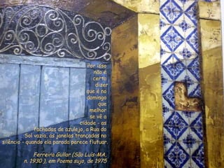 Por isso  não é  certo  dizer que é no  domingo  que  melhor  se vê a  cidade - as  fachadas de azulejo, a Rua do  Sol vazia, as janelas trançadas no  silêncio - quando ela parada parece flutuar. Ferreira Gullar (São Luís-MA,  n. 1930 ), em Poema sujo, de 1975   