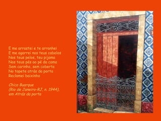 E me arrastei e te arranhei E me agarrei nos teus cabelos No s  teu s  pe l o s , teu pijama Nos teus pés ao pé da cama Sem carinho, sem coberta No tapete atrás da porta Reclamei baixinho Chico Buarque  (Rio de Janeiro-RJ, n. 1944),  em Atrás da porta 