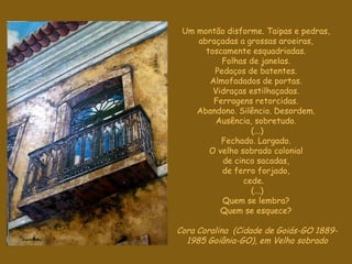 Um montão disforme. Taipas e pedras,  abraçadas a grossas aroeiras,  toscamente esquadriadas.  Folhas de janelas.  Pedaços de batentes.  Almofadados de portas.  Vidraças estilhaçadas.  Ferragens retorcidas.  Abandono. Silêncio. Desordem.  Ausência, sobretudo.  (...) Fechado. Largado.  O velho sobrado colonial  de cinco sacadas,  de ferro forjado,  cede.    (...) Quem se lembra?  Quem se esquece?  Cora Coralina  (Cidade de Goiás-GO 1889- 1985 Goiânia-GO), em Velho sobrado 
