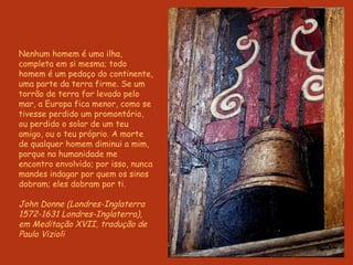 Nenhum homem é uma ilha, completa em si mesma; todo homem é um pedaço do continente, uma parte da terra firme. Se um torrão de terra for levado pelo mar, a Europa fica menor, como se tivesse perdido um promontório, ou perdido o solar de um teu amigo, ou o teu próprio. A morte de qualquer homem diminui a mim, porque na humanidade me encontro envolvido; por isso, nunca mandes indagar por quem os sinos dobram; eles dobram por ti.  John Donne (Londres-Inglaterra 1572-1631 Londres-Inglaterra), em Meditação XVII, tradução de Paulo Vizioli 
