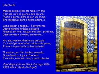 Libertação Menino doido, olhei em roda, e vi-me Fechado e só na grande sala escura. (Abrir a porta, além de ser um crime, Era impossível para a minha altura...) Como passar o tempo?...   E diverti-me Desta maneira trágica e segura: Pegando em mim, rasguei-me, abri, parti-me, Desfiz trapos, arames, serradura... Ah, meu menino histérico e precoce! Tu, sim! Que tens mãos trágicas de posse, E tens a inquietação da Descoberta! O menino, por fim, tombou cansado; O seu boneco aí jaz esfarelado... E eu acho, nem sei como, a porta aberta! José Régio (Vila do Conde-Portugal 1901- 1969 Vila do Conde-Portugal)  