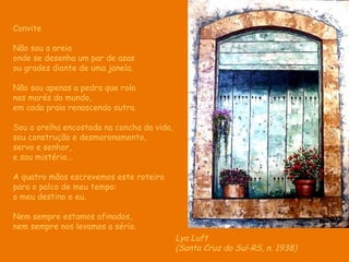 Convite Não sou a areia onde se desenha um par de asas ou grades diante de uma janela.  Não sou apenas a pedra que rola nas marés do mundo, em cada praia renascendo outra. Sou a orelha encostada na concha da vida,  sou construção e desmoronamento, servo e senhor,  e sou mistério... A quatro mãos escrevemos este roteiro para o palco de meu tempo: o meu destino e eu. Nem sempre estamos afinados, nem sempre nos levamos a sério. Lya Luft (Santa Cruz do Sul-RS, n. 1938)   
