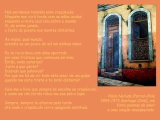 Nós perdemos também este crepúsculo. Ninguém nos viu à tarde com as mãos unidas enquanto a noite azul caía sobre o mundo. Vi, de minha janela, a festa do poente nos montes distantes. Às vezes, qual moeda, acendia-se um pouco de sol em minhas mãos. Eu te recordava com alma apertada por essa tristeza que conheces em mim. Então, onde estarias? Junto a que gente? Dizendo que palavras? Por que me há de vir todo este amor de um golpe quando me sinto triste e te sinto distante? Caiu-me o livro que sempre se escolhe ao crepúsculo, e como um cão ferido rolou-me aos pés a capa. Sempre, sempre te afastas pela tarde até onde o crepúsculo corre apagando estátuas. Pablo Neruda (Parral-Chile 1904-1973 Santiago-Chile ),  em Vinte poemas de amor e uma canção desesperada   