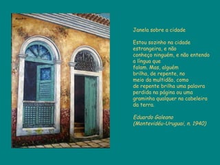 Janela sobre a cidade Estou sozinho na cidade estrangeira, e não  conheço ninguém, e não entendo a língua que  falam. Mas, alguém  brilha, de repente, no  meio da multidão, como  de repente brilha uma palavra perdida na página ou uma graminha qualquer na cabeleira da terra. Eduardo Galeano  (Montevidéu-Uruguai, n. 1940) 
