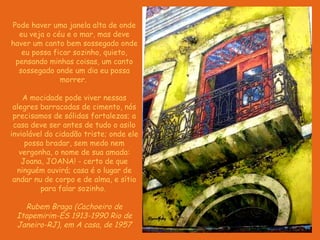 Pode haver uma janela alta de onde eu veja o céu e o mar, mas deve haver um canto bem sossegado onde eu possa ficar sozinho, quieto, pensando minhas coisas, um canto sossegado onde um dia eu possa morrer.    A mocidade pode viver nessas alegres barracadas de cimento, nós precisamos de sólidas fortalezas; a casa deve ser antes de tudo o asilo inviolável do cidadão triste; onde ele possa bradar, sem medo nem vergonha, o nome de sua amada: Joana, JOANA! - certo de que ninguém ouvirá; casa é o lugar de andar nu de corpo e de alma, e sítio para falar sozinho.  Rubem Braga (Cachoeiro de Itapemirim-ES   1913-1990 Rio de Janeiro-RJ), em A casa, de 1957 