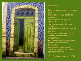 A passagem Que me deixem passar - eis o que peço diante da porta ou diante do caminho. E que ninguém me siga na passagem. Não tenho companheiros de viagem nem quero que ninguém fique ao meu lado. Para passar, exijo estar sozinho, somente de mim mesmo acompanhado. Mas caso me proíbam de passar por ser eu diferente ou indesejado mesmo assim eu passarei. Inventarei a porta e o caminho e passarei sozinho. Lêdo Ivo (Maceió-AL, n. 1924)   