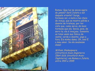 Romeu:  Que luz se escoa agora da janela? Será Julieta o sol daquele oriente? Surge, formoso sol, e mata a lua cheia de inveja, que se mostra pálida e doente de tristeza, por ter visto que, como serva, és mais formosa que ela. Deixa, pois, de servi-la; ela é invejosa. Somente os tolos usam sua túnica de vestal, verde e doente; joga-a fora. Eis minha dama. Oh, sim!  É  o meu amor. Se ela soubesse disso!  William Shakespeare (Stratford-Avon-Inglaterra 1564-1616 Stratford-Avon-Inglaterra), em Romeu e Julieta, entre 1591 e 1595   