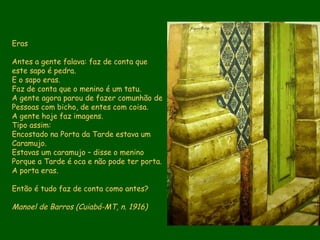 Eras Antes a gente falava: faz de conta que este sapo é pedra. E o sapo eras. Faz de conta que o menino é um tatu. A gente agora parou de fazer comunhão de Pessoas com bicho, de entes com coisa. A gente hoje faz imagens. Tipo assim: Encostado na Porta da Tarde estava um Caramujo. Estavas um caramujo – disse o menino Porque a Tarde é oca e não pode ter porta. A porta eras. Então é tudo faz de conta como antes? Manoel de Barros (Cuiabá-MT, n. 1916)   